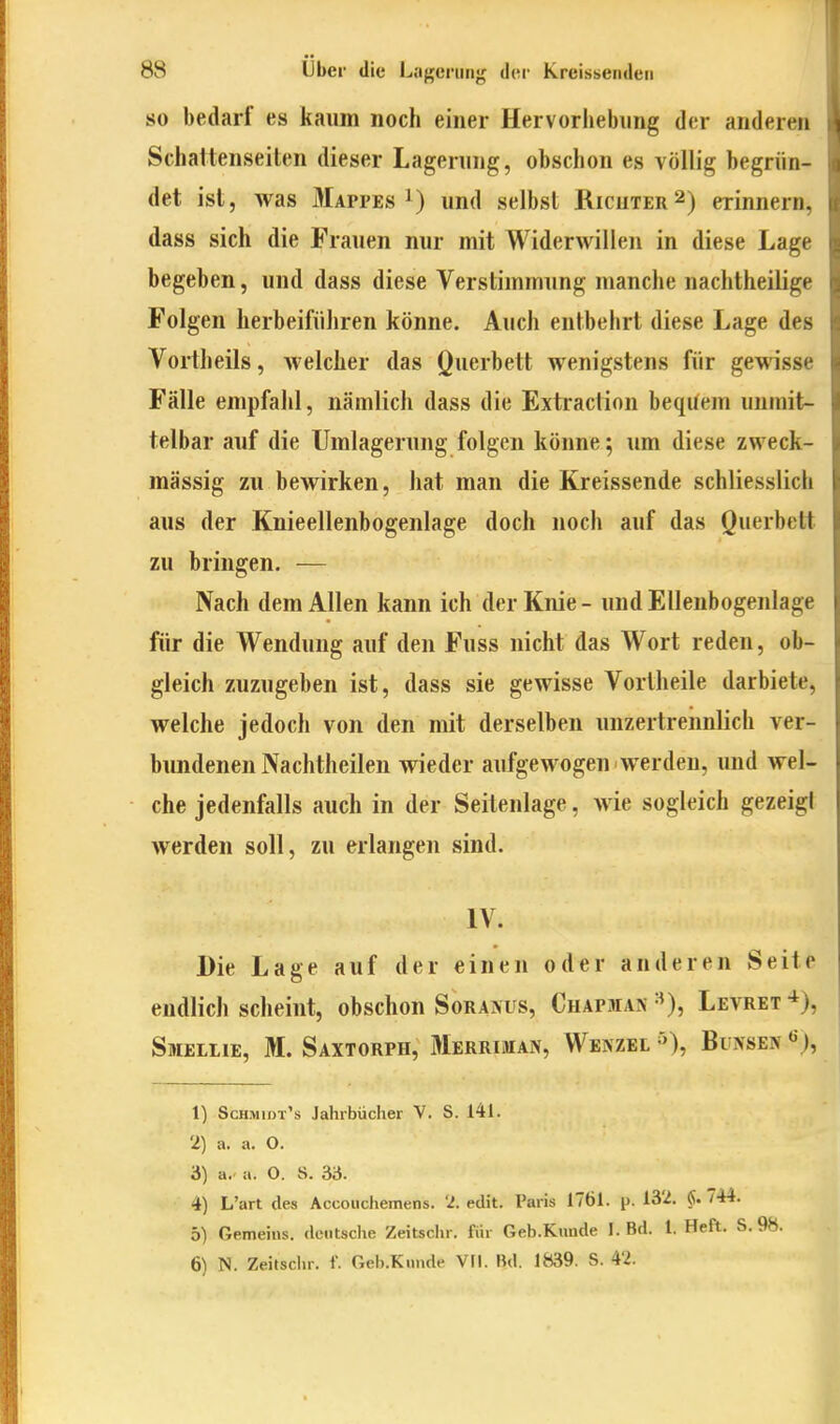 SO bedarf es kaum noch einer Hervorliebiing der anderen Schattenseiten dieser Lagerung, obschon es völlig begrün- det ist, was Mappes 1) und selbst Ricuter 2) erinnern, dass sich die Frauen nur mit Widerwillen in diese Lage begeben, und dass diese Verstimmung manche nachtheilige Folgen herbeiführen könne. Auch entbehrt diese Lage des Vorlheils, welcher das Querbett wenigstens für gewisse Fälle empfahl, nämlich dass die Extraction beqUem unmit- telbar auf die Umlagerung folgen könne; um diese zweck- mässig zu bewirken, hat man die Kreissende schliesslich aus der Knieellenbogenlage doch noch auf das Querbett zu bringen. — Nach dem Allen kann ich der Knie- und Ellenbogenlage für die Wendung auf den Fuss nicht das Wort reden, ob- gleich zuzugeben ist, dass sie gewisse Vortheile darbiete, welche jedoch von den mit derselben unzertrennlich ver- bundenen Nachtheilen wieder aufgewogen werden, und wel- che jedenfalls auch in der Seitenlage, wie sogleich gezeigl werden soll, zu erlangen sind. IV. Die Lage auf der einen oder anderen Seite endlich scheint, obschon Soraivus, Chapmak^^), Levret*), Smeilie, M. Saxtorph, Merriman, Wenzel Buxseiv 1) Schmidt's Jahrbücher V. S. 141. 2) a. a. O. 3) a.' a. O. a. 33. 4) L'art des Accouchemens. 'l. edit. Paris 1761. p. 13'2. fi. 744. 5) Gemeins. deutsche Zeitschr. für Geb.Kimde I. Bd. l. Heft. S. 98. 6) N. Zeitschr. f. Geb.Knnde VFI. Bd. 1839. S. 42.