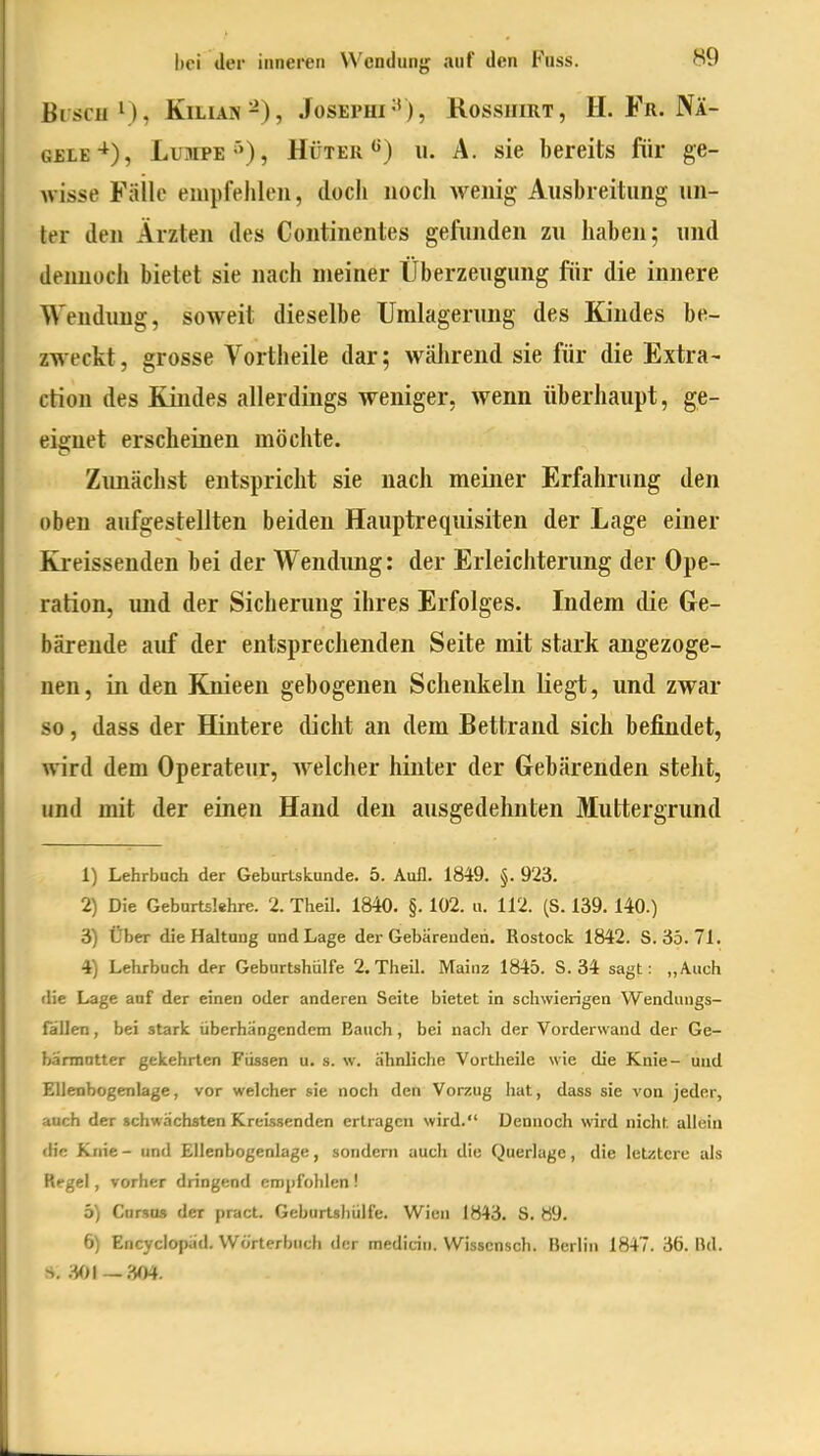 BischI), Kilian-), Josephi-*), Rosshirt, H. Fr. Nä- gele-*), Lumpe'»), Hüter'^) u. A. sie bereits für ge- Avisse Fäilc empfehlen, doch noch Avenig Ausbreitung un- ter den Ärzten des Continentes gefunden zu haben; und dennoch bietet sie nach meiner Überzeugung fiir die innere Wendung, soweit dieselbe Umlagerung des Kindes be- zweckt, grosse Vortheile dar; während sie für die Extra- ction des Kindes allerdings weniger, wenn überhaupt, ge- eignet erscheinen möchte. Zimächst entspricht sie nach meiner Erfahrung den oben aufgestellten beiden Hauptrequisiten der Lage einer Kreissenden bei der Wendung: der Erleichterung der Ope- ration, und der Sicherung ihres Erfolges. Indem die Ge- bärende auf der entsprechenden Seite mit stark angezoge- nen, in den Kjiieen gebogenen Schenkeln liegt, und zwar so, dass der Hintere dicht an dem Bettrand sich befindet, wird dem Operateur, Avelcher hinter der Gebärenden steht, und mit der einen Hand den ausgedehnten Muttergrund 1) Lehrbuch der Geburtskunde. 5. Aufl. 1849. §. 923. 2) Die Geburt5!ehre. 2. Theil. 1840. §. 102. u. 112. (S. 139. 140.) 3) Über die Haltung und Lage der Gebärenden. Rostock 1842. 8.35.71. 4) Lehrbuch der Geburtshülfe 2.Theil. Mainz 1845. 8.34 sagt: „Auch die Lage auf der einen oder anderen Seite bietet in schwierigen VVendungs- fallen, bei stark überhängendem Bauch, bei nach der Vorderwand der Ge- hännotter gekehrten Füssen u. s. w. ähnliche Vortheile wie die Knie- und Ellenbogenlage, vor welcher sie noch den Vorzug hat, dass sie von jeder, auch der schwächsten Kreissenden ertragen wird. Dennoch wird nicht allein die Knie - und Ellenbogenlage, sondeni auch die Querlage, die letztere als Regel, vorher dringend empfohlen ! 5) Cnrsus der pract. GeburUhülfe. Wien 1843. S. 89. 6) Encyclopäd. Wörterbuch der mediciii. Wissensch. Hcrliti 1847. 36. Bd. ji, 301—.m