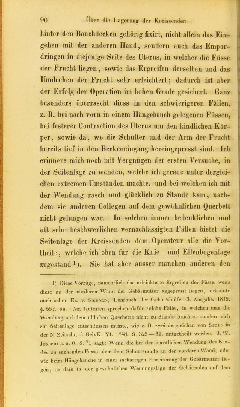 hinter den Bauchdecken gehörig fixirt, nicht allein das Ein- gehen mit der anderen Hand, sondern auch das Empor- dringen in diejenige Seite des Uterus, in welcher die Fiisse der Frucht liegen, sowie das Ergreifen derselben und das Umdrehen der Frucht sehr erleichtert; dadurch ist aber der Erfolg der Operation im hohen Grade gesichert. Ganz besonders überrascht diess in den schwierigeren Fällen, z. B. bei nach vorn in einem Hängebauch gelegenen Füssen, hei festerer Contraction des Uterus um den kindlichen Kör- per , sowie da, wo die Schulter und der Arm der Frucht bereits tief in den Beckeneingang hereingepresst sind. Ich erinnere mich noch mit Vergnügen der ersten Versuche, in der Seitenlage zu wenden, welche ich gerade unter derglei- chen extremen Umständen machte, und bei welchen ich mit der Wendung rasch und glücklich zu Stande kam, nach- dem sie anderen CoUegen auf dem gewöhnlichen Querbett nicht gelungen war. In solchen immer bedenklichen und oft sehr beschwerlichen vernachlässigten Fällen bietet die Seitenlage der Kreissenden dem Operateur alle die Vor- theile, welche ich ohen für die Knie- und Ellenbogenlage zugestand 1). Sie hat aber ausser manchen anderen den 1) Diese Vorzüge, nameiitlicli das erleichterte Ergreifen der Fiisse, weuii diese an der vorderen Wand der Gebärmutter angepresst Hegen, erkannte auch schon El. v. Siebold, Lehrbuch der Geburtsliiilfe. 3. Ausgabe. 1819. §.552. an. Am hiute.sten sprechen dafür solche Fälle, in welchen man die Wendung auf dem üblichen Querbette nicht zu Stande brachte, sondern sich zur Seitenlage entschliessen musste, vne z. B. zwei dergleichen von Stoi.l in der N. Zeitschr. f. Geb.K. VI. 1848. S 325 — 30. mitgeüieilt werden. J.W. JoSEPHi a. a. O. S. 71 sagt: Wenn die bei der künstlichen Wendung des Kin- des zu suchenden Füsse über dem Schoossrande an der vorderen Wand, oder wie beim Hangebauche in einer sackardgen Erweiterung der Gebarmutter lie- gen, so dass in der gewöhnlichen Wendungslage der Gebarenden auf dem