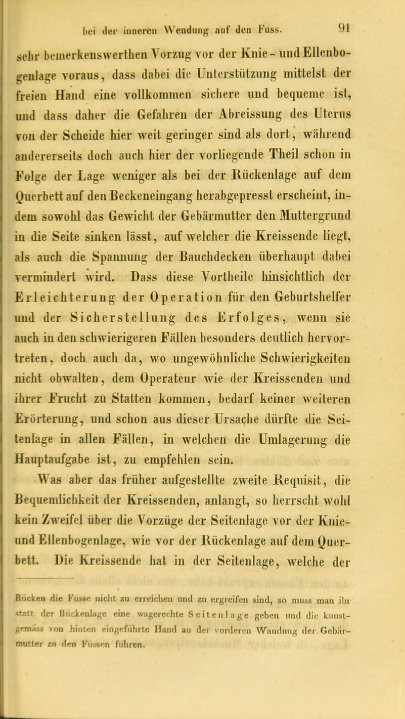 sehr bemeikenswerthen Vorzug vor der Knie - uudElleiibo- irenlage voraus, dass dabei die Unlorstützung mittelst der treieu Hand eine vollkommen sichere und bequeme ist, und dass daher die Gefahren der Abreissung des Uterus von der Scheide hier weit geringer sind als dort, während andererseits doch auch hier der vorliegende Theil schon in Folge der Lage weniger als bei der Rückenlage auf dem Ouerbett auf den Beckeneingang herabgepresst erscheint, in- dem sowohl das Gewiclit der Gebärmutter den Muttergrund in die Seite sinken lässt, auf welcher die Kreissende liegt, als auch die Spannung der Bauchdecken überhaupt dabei vermindert wird. Dass diese Vortheile liinsichtlicli der Erleichterung der Operation für den Geburtshelfer und der Sicherstellung des Erfolges, wenn sie auch in den schwierigeren Fällen besonders deutlich hervor- treten, doch auch da, wo ungewöhnliche Schwierigkeiten nicht obwalten, dem Operateur wie der Kreissenden und ihrer Frucht zu Statten kommen, bedarf keiner weiteren Erörtenmg, und schon aus dieser Ursache dürfte die Sei- tenlage in allen Fällen, in welchen die Umlagerung die Hauptaufgabe ist, zu empfelilen sein. Was aber das früher aufgestellte zweite Requisit, die Bequemlichkeit der Kreissenden, anlangt, so herrscht wohl kein Zweifel über die Vorzüge der Seitenlage vor der Knie- nnd EUenbogenlage, wie vor der Kückenlage auf dem Quer- bett. Die Kreissende hat in der Seitenlage, Avelche der Bücken die Fü»»e nicht zu erreichen und zu ergreifen sind, so niuss man ihr statt der Kückenlage eine wagerer.hle Seiten luge geben und die kiinsl- gemüss von hinten eingeführte Hand an der vorderen Waiuhnig der.Gebiir- mutter zn den Fiissen fiihren.