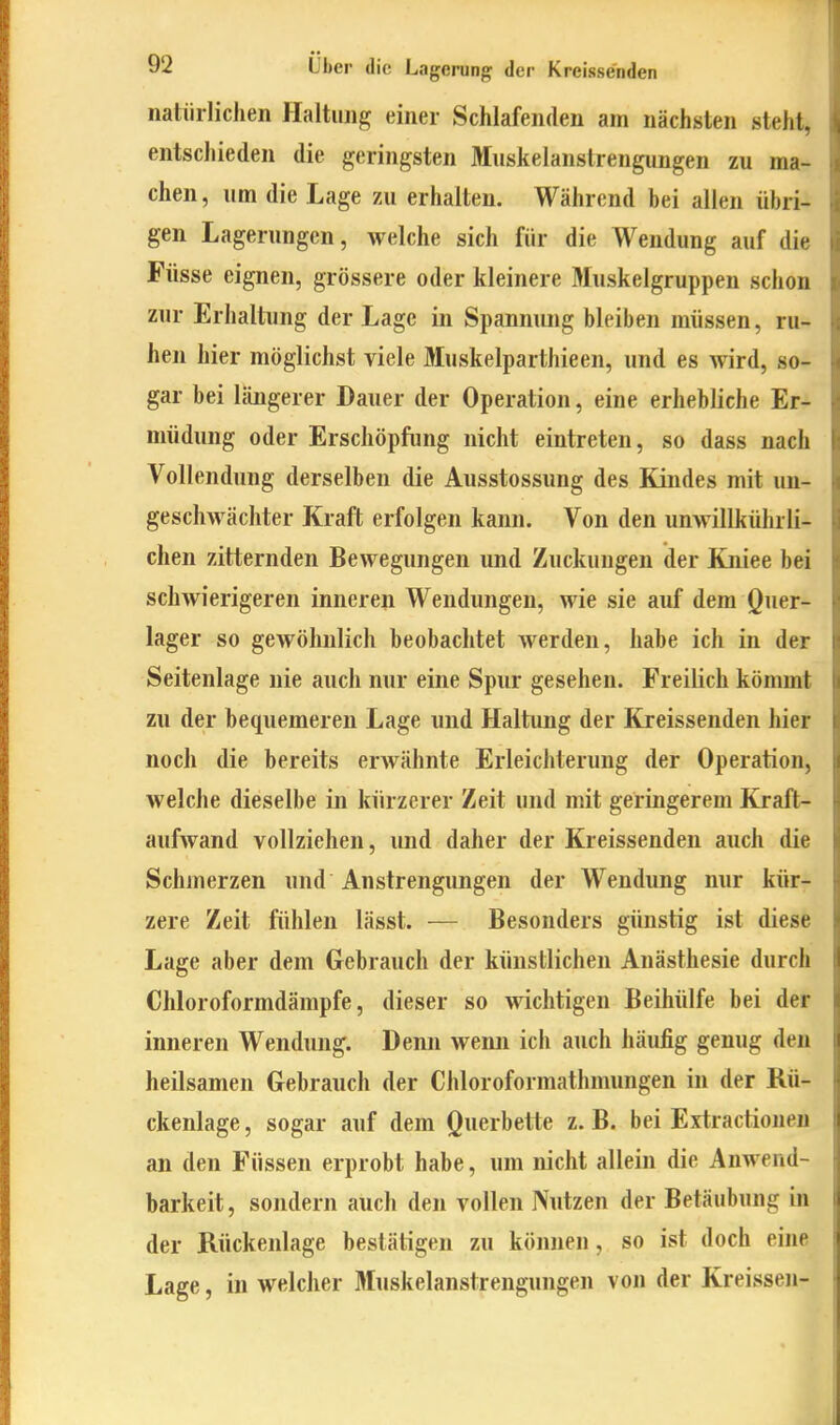 natürlichen Haltung einer Schlafenden am nächsten steht, entschieden die geringsten Muskelanstrengungen zu ma- chen, um die Lage zu erhalten. Während bei allen übri- gen Lagerungen, welche sich für die Wendung auf die Füsse eignen, grössere oder kleinere Muskelgruppen schon zur Erhaltung der Lage in Spannung bleiben müssen, ru- hen hier möglichst viele Muskelparthieen, und es wird, so- gar bei längerer Dauer der Operation, eine erhebliche Er- müdung oder Erschöpfung nicht eintreten, so dass nach Vollendung derselben die Ausstossung des Kindes mit un- geschwächter Kraft erfolgen kann. Von den unwillkührli- chen zitternden Bewegungen und Zuckungen der Kniee bei schwierigeren inneren Wendungen, wie sie auf dem Quer- lager so gewöhnlich beobachtet werden, habe ich in der Seitenlage nie auch nur eine Spur gesehen. Freilich kömmt zu der bequemeren Lage und Haltung der Kjeissenden hier noch die bereits erwähnte Erleichterung der Operation, welche dieselbe in kürzerer Zeit und mit geringerem Kraft- aufwand vollziehen, und daher der Kreissenden auch die Schmerzen und Anstrengungen der Wendung nur kür- zere Zeit fühlen lässt. — Besonders günstig ist diese Lage aber dem Gebrauch der künstlichen Anästhesie durch Chloroformdämpfe, dieser so wichtigen Beihülfe bei der inneren Wendung. Denn weim ich auch häufig genug den heilsamen Gebrauch der Chloroformathmungen in der Rü- ckenlage , sogar auf dem ö»erbette z. B. bei Extractionen an den Füssen erprobt habe, um nicht allein die Anwend- barkeit, sondern auch den vollen Nutzen der Betäubung in der Rückenlage bestätigen zu könjien, so ist doch eine Lage, in welcher Muskelanstrengungen von der Kreissen-