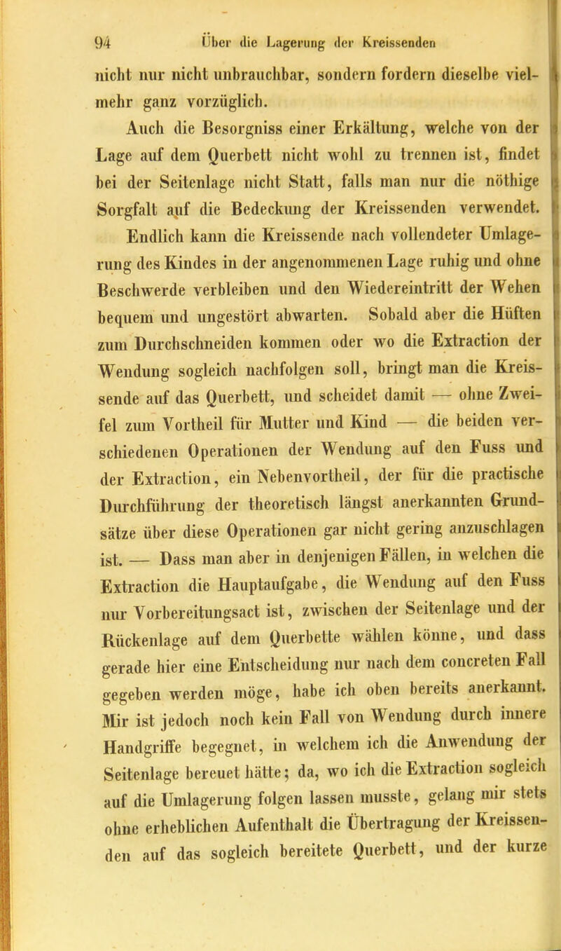 nicht nur nicht unbrauchbar, sondern fordern dieselbe viel- mehr ganz vorzüglich. Auch die Besorgniss einer Erkältung, welche von der Lage auf dem Querbett nicht wohl zu trennen ist, findet bei der Seitenlage nicht Statt, falls man nur die nöthige Sorgfalt auf die Bedeckung der Kreissenden verwendet. Endlich kann die Kreissende nach vollendeter Umlage- rung des Kindes in der angenommenen Lage ruhig und ohne Beschwerde verbleiben und den Wiedereintritt der Wehen bequem und ungestört abwarten. Sobald aber die Hüften zum Durchschneiden kommen oder wo die Extraction der Wendung sogleich nachfolgen soll, bringt man die Kreis- sende auf das Querbett, und scheidet damit — ohne Zwei- fel zimi Vortheil für Mutter und Kind — die beiden ver- schiedenen Operationen der Wendung auf den Fuss und der Extraction, ein Nebenvortheil, der für die practische Durchführung der theoretisch längst anerkannten Grund- sätze über diese Operationen gar nicht gering anzuschlagen ist. — Dass man aber in denjenigen Fällen, in welchen die Extraction die Hauptaufgabe, die Wendung auf den Fuss nui- Vorbereitungsact ist, zwischen der Seitenlage und der Rückenlage auf dem Querbette wählen könne, und dass gerade hier eine Entscheidung nur nach dem concreten Fall gegeben werden möge, habe ich oben bereits anerkannt. Mir ist jedoch noch kein Fall von Wendung durch innere Handgriffe begegnet, in welchem ich die Anwendung der Seitenlage bereuet hätte; da, wo ich die Extraction sogleich auf die Umlagerung folgen lassen musste, gelang mir stets ohne erheblichen Aufenthalt die Übertragung der Kreissen- den auf das sogleich bereitete Querbett, und der kurze