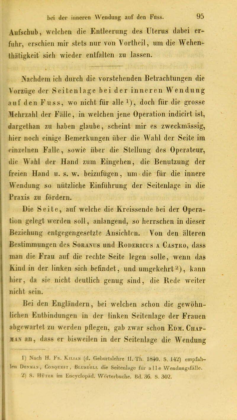 Aufschub, welchen die Entleerung des Uterus dabei er- fuhr, erschien mir stets nur von Vortheil, um die Wehen- thälis:keit sieh wieder entfalten zu lassen. Nachdem icli durch die vorstehenden Betrachtungen die Vorzüge der Seiten läge bei der inneren Wendung auf den Fuss, wo nicht für alle i), doch fiir die grosse Mehrzahl der Fälle, in Avelchen jene Operation indicirt ist, dargethan zu haben glaube, scheint mir es zweckmässig, hier noch einige Bemerkungen über die Wahl der Seite im einzelneu Falle, sowie über die Stellung des Operateur, die Wahl der Hand zum Eingehen, die Benutzung der freien Hand u. s. w. beizufügen, imi die für die innere Wendung so nützliche Einführung der Seitenlage in die Praxis zu fördern. Die Seite, auf welche die Kreissende bei der Opera- tion gelegt werden soll, anlangend, so herrschen in dieser Beziehung entgegengesetzte Ansichten. Von den älteren Bestimmungen des SoRAjfus und Rodericus a Castro, dass man die Frau auf die rechte Seite legen solle, w-enn das Kind in der linken sich befindet, und umgekehrt ^), kann hier, da sie nicht deutlich genug sind, die Rede weiter nicht sein. Bei den Engländern, bei welchen schon die gewöhn- lichen Entbindungen in der linken Seitenlage der Frauen abgewartet zu werden pflegen, gab zwar schon Edm. Chap- aA> an, dass er bisweilen in der Seitenlage die Wendung 1) Nach H. Fn. Kilian (d. Geburtalelire IJ. Tli. 1840. S. J4'2) empfuli- \m DüjiiiAs, Co.'»QcesT, Bi.üKDELr, die Scitenlugc für alle Weiulungsf;illc. 'i) S. HtrrBR im EncycIojiSd. Wörterbuche. Bd. ^6. S. 302.