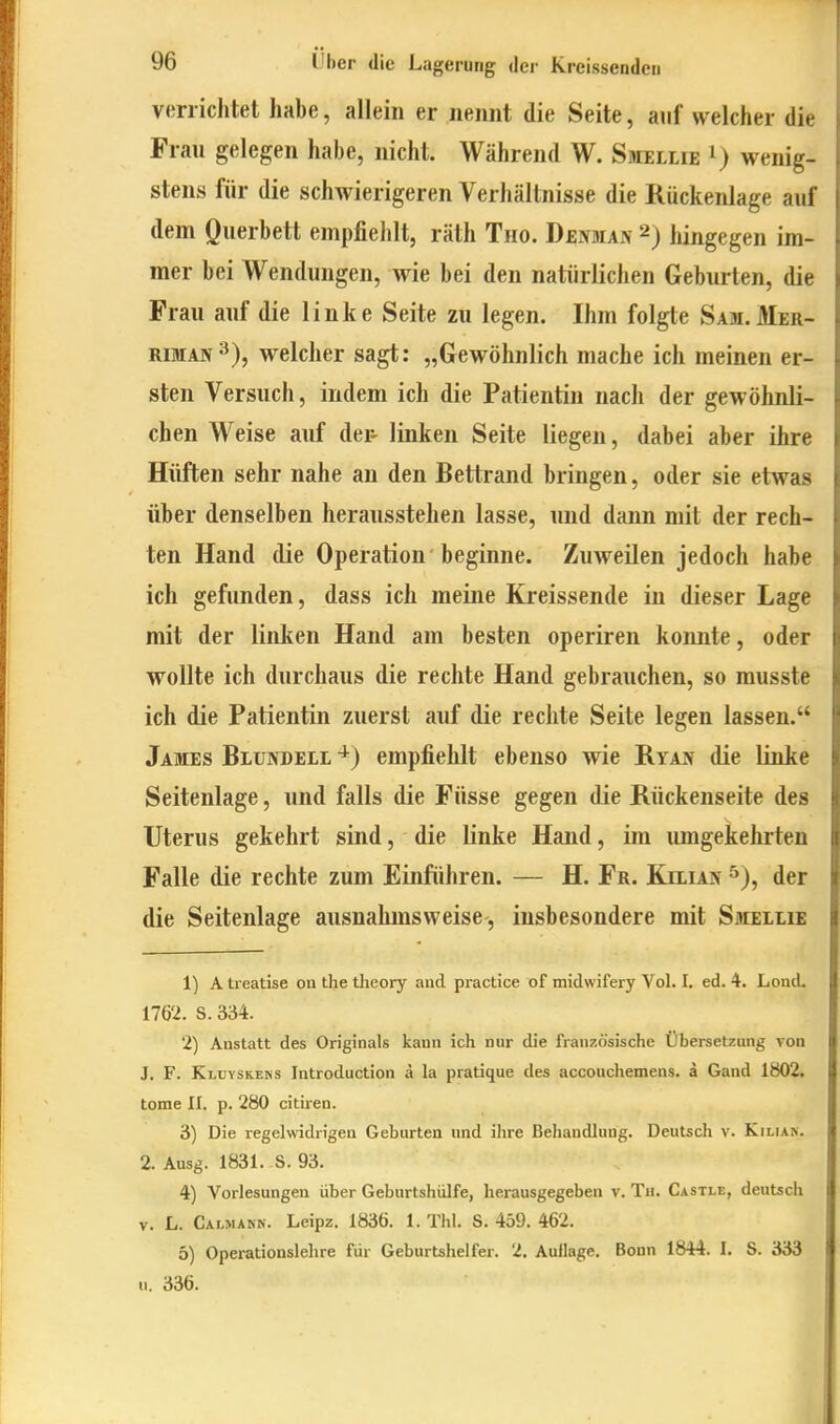 verrichtet habe, allein er neimt die Seite, auf welcher die Frau gelegen habe, nicht. Während W. Sbiellie wenig- stens für die schwierigeren Verhältnisse die Rückenlage auf dem Querbett empfiehlt, räth Tho. Dbnman 2) hingegen im- mer bei Wendungen, wie bei den natürlichen Geburten, die Frau auf die linke Seite zu legen. Ihm folgte Sam.Mer- RiMAN^), welcher sagt: „Gewöhnlich mache ich meinen er- sten Versuch, indem ich die Patientin nach der gewöhnli- chen Weise auf dei- linken Seite liegen, dabei aber ihre Hüften sehr nahe an den Bettrand bringen, oder sie etwas über denselben herausstehen lasse, und dann mit der rech- ten Hand die Operation beginne. Zuweilen jedoch habe ich gefunden, dass ich meine Kreissende in dieser Lage mit der linken Hand am besten operiren konnte, oder wollte ich durchaus die rechte Hand gebrauchen, so musste ich die Patientin zuerst auf die rechte Seite legen lassen. James Blundeli empfiehlt ebenso wie Ryajt die linke Seitenlage, und falls die Füsse gegen die Rückenseite des Uterus gekehrt sind, die linke Hand, im lungekehrten Falle die rechte zum Einführen. — H. Fr. Kilian ^), der die Seitenlage ausnahmsweise, insbesondere mit Smeilie 1) A treatise ou the tlieory and practice of midwifery Vol. I. ed. 4. Lond. 1762. S. 334. 2) Anstatt des Originals kann ich nur die französische Übersetzung von J. F. Klbyskeks Introduction a la pratique des accouchemens. ä Gand 1802. tome II. p. 280 citiren. 3) Die regelwidrigen Geburten und ihre Behandlung. Deutsch v. Kilian. 2. Ausg. 1831. S. 93. 4) Vorlesungen über Geburtshülfe, herausgegeben v. Tu. Castle, deutsch V. L. Calmakn. Leipz. 1836. 1. Thl. S. 459. 462. 5) Operationslehre für Geburtshelfer. 2. Aullage. Bonn 1844. I. S. 333 u. 336.