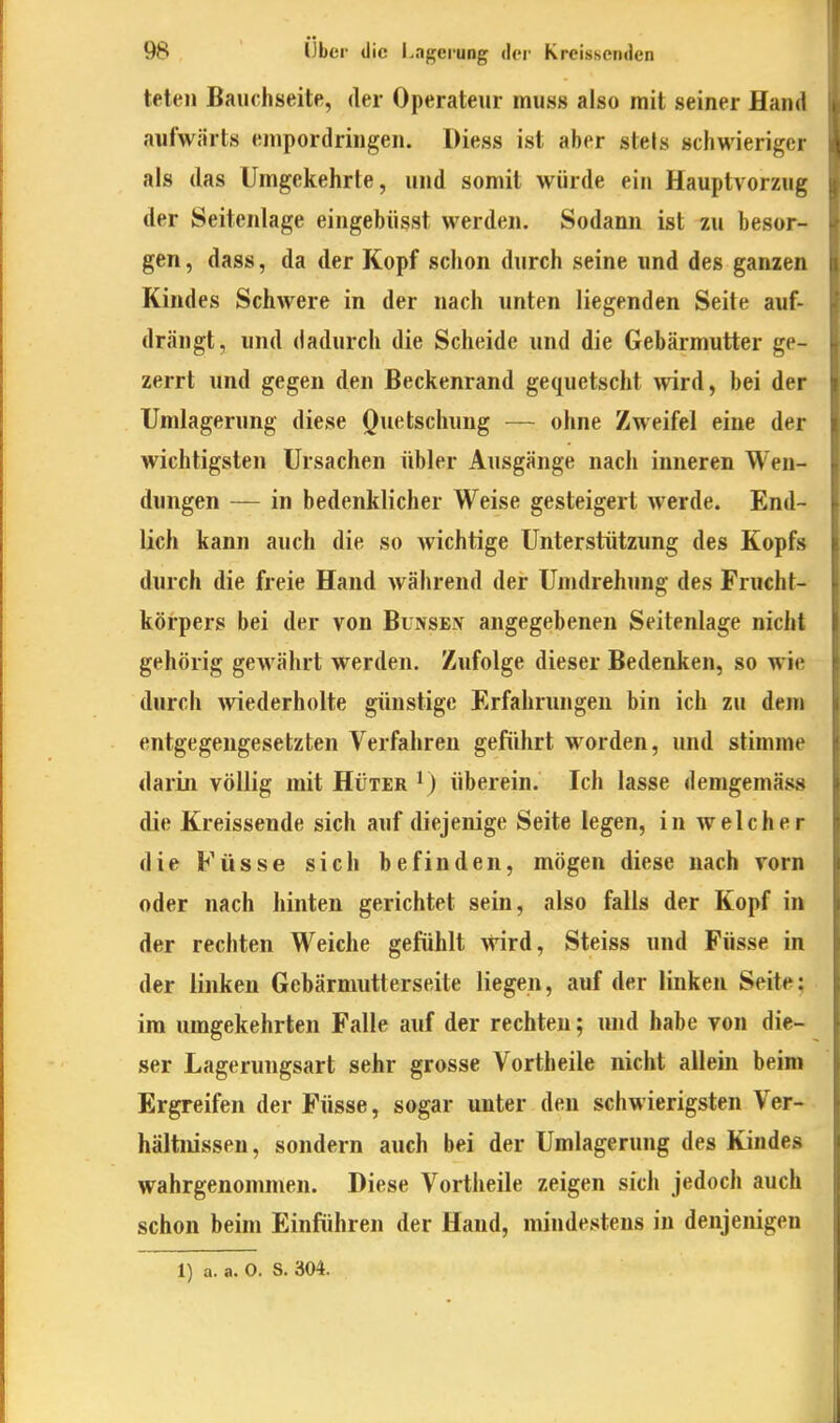 teteii Bauchseite, der Operateur muss also mit seiner Hand aufwärts enipordringen. Diess ist aber stets schwieriger als das Umgekehrte, und somit würde ein Hauptvorzug der Seitenlage eingebüsst werden. Sodann ist zu besor- gen , dass, da der Kopf schon durch seine und des ganzen Kindes Schwere in der nach unten liegenden Seite auf- drängt, und dadurch die Scheide und die Gebärmutter ge- zerrt und gegen den Beckenrand gequetscht ^vird, bei der Umlagerung diese Quetschung — ohne Zweifel eine der wichtigsten Ursachen übler Ausgänge nach inneren Wen- dungen — in bedenklicher Weise gesteigert werde. End- lich kann auch die so wichtige Unterstützung des Kopfs durch die freie Hand während der Umdrehung des Frucht- körpers bei der von Bunsen angegebenen Seitenlage nicht gehörig gewährt werden. Zufolge dieser Bedenken, so wie durch Aviederholte günstige Erfahrungen bin ich zu dem entgegengesetzten Verfahren geführt worden, und stimme darin völlig mit Hüter ^) überein. Ich lasse demgemäss die Kreissende sich auf diejenige Seite legen, in welcher die Füsse sich befinden, mögen diese nach vorn oder nach hinten gerichtet sein, also falls der Kopf in der rechten Weiche gefühlt wird, Steiss und Füsse in der linken Gebärmutterseite liegen, auf der linken Seite; im umgekehrten Falle auf der rechten; und habe von die- ser Lagerungsart sehr grosse Vortheile nicht allein beim Ergreifen der Füsse, sogar unter den schwierigsten Ver- hältnissen, sondern auch bei der Umlagerung des Kindes wahrgenommen. Diese Vortheile zeigen sich jedoch auch schon beim Einführen der Hand, mindestens in denjenigen 1) a. a. O. S. 304.