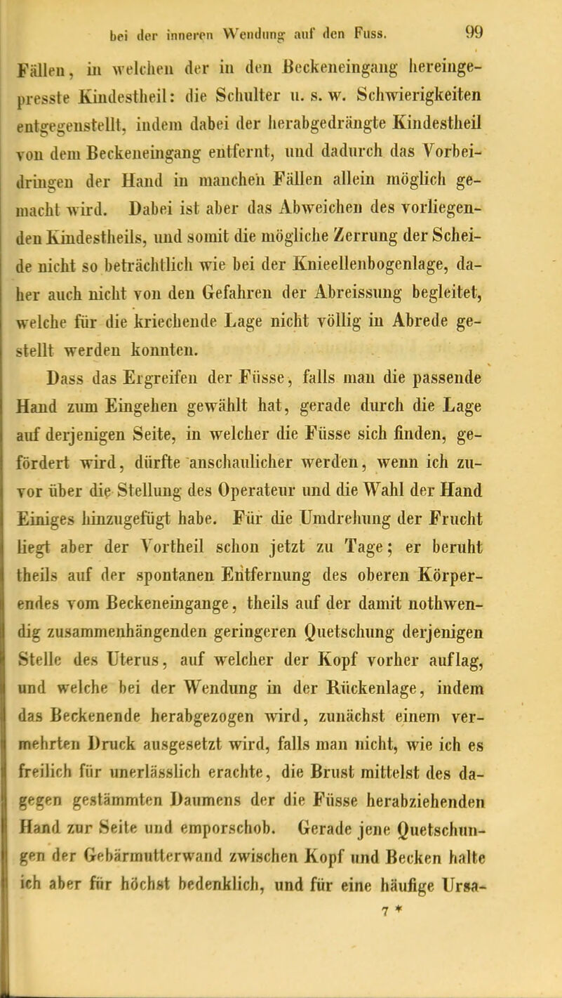 Fälleu, iii weltlien der in den Beckeneingaiig liereiuge- presste Kiudestheil: die Schuller u. s. w. Schwierigkeiten entgegenstellt, indem dabei der herabgedrängte Kindestheil von dem Beckeneingang entfernt, und dadurch das Vorbei- dringen der Hand in manchen Fällen allein möglicii ge- macht wird. Dabei ist aber das Abweichen des vorliegen- den Kindestheils, und somit die mögliche Zerrung der Schei- de nicht so beträchtlich wie bei der Knieellenbogenlage, da- her auch nicht von den Gefahren der Abreissung begleitet, welche für die kriechende Lage nicht völlig in Abrede ge- stellt werden konnten. Dass das Ergreifen der Füsse, falls man die passende Hand zimi Eingehen gewählt hat, gerade durch die Lage auf derjenigen Seite, in welcher die Füsse sich finden, ge- fördert wird, dürfte anschaulicher werden, wenn ich zu- vor über die Stellung des Operateur und die Wahl der Hand Einiges hinzugefügt habe. Für die Umdrehung der Frucht liegt aber der Vortheil schon jetzt zu Tage; er beruht theils auf der spontanen Eiitfernung des oberen Körper- endes vom Beckeneingange, theils auf der damit nothwen- dig zusammenhängenden geringeren Quetschung derjenigen Stelle des Uterus, auf welcher der Kopf vorher auflag, und welche bei der Wendung in der Rückenlage, indem das Beckenende herabgezogen wird, zunächst einem ver- mehrten Druck ausgesetzt wird, falls man nicht, wie ich es freilich für unerlässlich erachte, die Brust mittelst des da- gegen gestämmten Daumens der die Füsse herabziehenden Hand zur Seite und emporschob. Gerade jene Quetschun- gen der Gebärmutterwand zwischen Kopf und Becken halte ich aber für höchst bedenklich, und für eine häufige Ur»a-