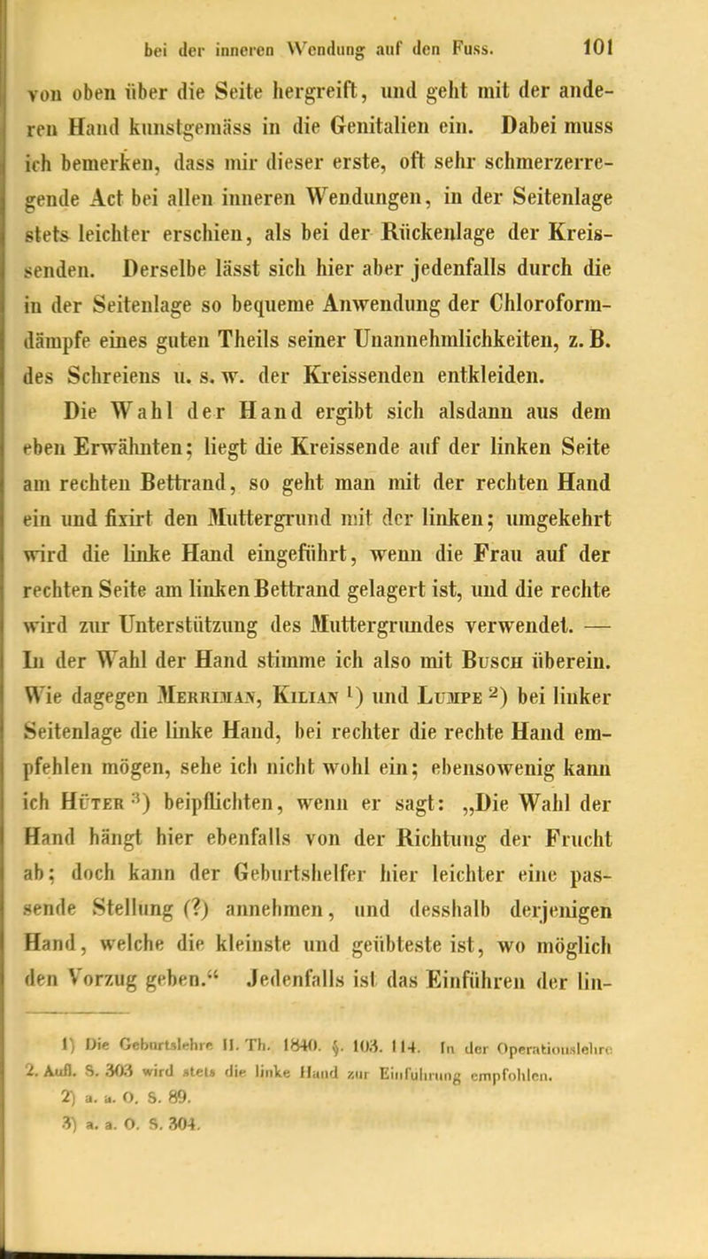 vou oben über die Seite lieigreift, und geht mit der ande- ren Hand kunstgeinäss in die Genitalien ein. Dabei muss iih bemerken, dass mir dieser erste, oft sehr schmerzerre- irende Act bei allen inneren Wendlingen, in der Seitenlage •«lets^ leichter erschien, als bei der Rückenlage der Kreis- senden. Derselbe lässt sich hier aber jedenfalls durch die in der Seitenlage so bequeme Anwendung der Chloroforra- därapfe eines guten Theils seiner Unannehmlichkeiten, z. B. des Schreiens u. s, w. der Ki'eissenden entkleiden. Die Wahl der Hand ergibt sich alsdann aus dem eben Erwälmten; liegt die Kreissende auf der linken Seite am rechten Betti'and, so geht man mit der rechten Hand ein und fixirt den Muttergrund mit der linken; umgekehrt wird die linke Hand eingeführt, wenn die Frau auf der rechten Seite am linken Bettrand gelagert ist, und die rechte wird zur Unterstützung des Muttergrundes verwendet. — Li der Wahl der Hand stimme ich also mit Busch überein. Wie dagegen Merri-Tiaiv, Kilian ^) und Lumpe 2) bei linker Seitenlage die linke Hand, bei rechter die rechte Hand em- pfehlen mögen, sehe ich nicht wohl ein; ebensowenig kann ich Hüter beipflichten, wenn er sagt: „Die Wahl der Hand hängt hier ebenfalls von der Richtung der Frucht ab: doch kann der Geburtshelfer hier leichter eine pas- sende Stellung (?) annehmen, und desshalb derjenigen Hand, welche die kleinste und geübteste ist, wo möglich den Vorzug geben. Jedenfalls ist das Einführen der lin- 1) Die Gebnrtslehre II. Th. 1«40. WH. 114. In der Oppratiou.sleliro 2. Aufl. S. 303 wird »tel» dip linke Hand zur Eiiifulining cmpfolilen. 7) a. a. O. S. 89. .■?) a. a. O. S. 304.