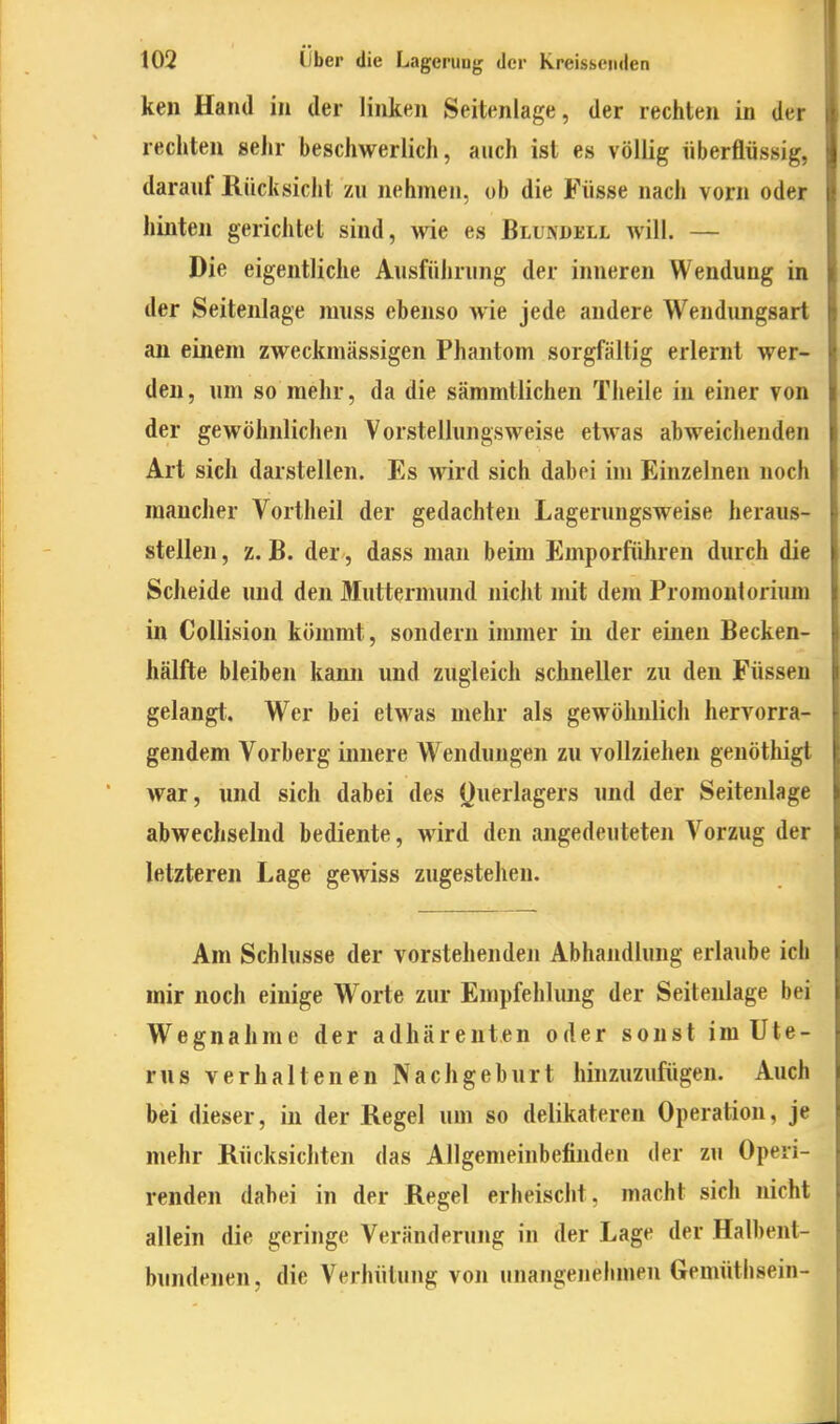 keil Hand in der linken Seitenlage, der rechten in der rechten sehr beschwerlich, auch ist es völlig überflüssig, darauf Rücksicht zu nehmen, ob die Füsse nach vorn oder hinten gerichtet sind, wie es Blundell avIH. — Die eigentliche Ausführung der inneren Wendung in der Seitenlage muss ebenso wie jede andere Wendungsart an einem zweckmässigen Phantom sorgfällig erlernt wer- den, um so mehr, da die säramtlichen Theile in einer von der gewöhnlichen Vorstellungsweise etwas abweichenden Art sich darstellen. Es wird sich dabei im Einzelnen noch mancher Vortheil der gedachten Lagerungsweise heraus- stellen , z. B. der, dass man beim Emporfiihren durch die Scheide und den Muttermund nicht mit dem Promontoriiun in Collision kömmt, sondern immer in der einen Becken- hälfte bleiben kami und zugleich schneller zu den Füssen gelangt. Wer bei etwas mehr als gewöhnlich hervorra- gendem Vorberg innere Wendungen zu vollziehen genöthigt war, und sich dabei des (}uerlagers und der Seitenlage abwechselnd bediente, wird den angedeuteten Vorzug der letzteren Lage gewiss zugestehen. Am Schlüsse der vorstehenden Abhandlung erlaube ich mir noch einige Worte zur Empfehlimg der Seitenlage bei Wegnahme der adhärenten oder sonst im Ute- rus verhaltenen Nachgeburt hinzuzufügen. Auch bei dieser, in der Regel um so delikateren Operation, je mehr Rücksichten das Allgemeinbefinden der zu Operi- renden dabei in der Regel erheischt, macht sich nicht allein die geringe Veränderung in der Lage der Halhent- bundenen, die Verhütung von unangenehmen Gemüthsein-