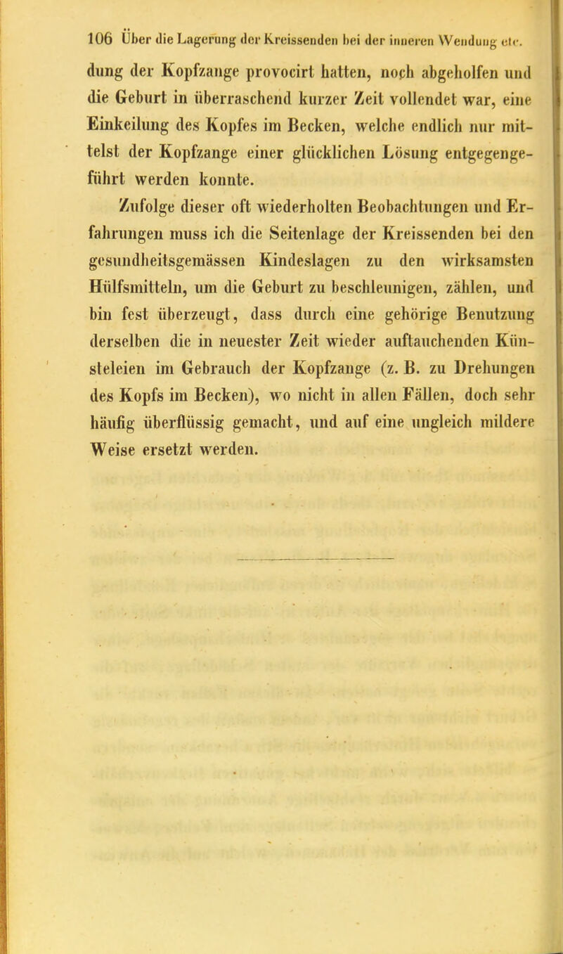 dung der Kopfzange provocirt hatten, noph abgeholfen und die Geburt in überraschend kurzer Zeit vollendet war, eine Einkeihing des Kopfes im Becken, welche endlich nur mit- telst der Kopfzange einer glücklichen Lösung entgegenge- führt werden konnte. Zufolge dieser oft Aviederholten Beobachtungen und Er- fahrungen muss ich die Seitenlage der Kreissenden bei den gesundlieitsgemässen Kindeslagen zu den wirksamsten Hülfsmittelu, um die Geburt zu beschleunigen, zählen, und bin fest überzeugt, dass durch eine gehörige Benutzung derselben die in neuester Zeit wieder auftauchenden Kün- steleien im Gebrauch der Kopfzange (z. B. zu Drehungen des Kopfs im Becken), wo nicht in allen Fällen, doch sehr häufig überflüssig gemacht, und auf eine ungleich mildere Weise ersetzt werden.