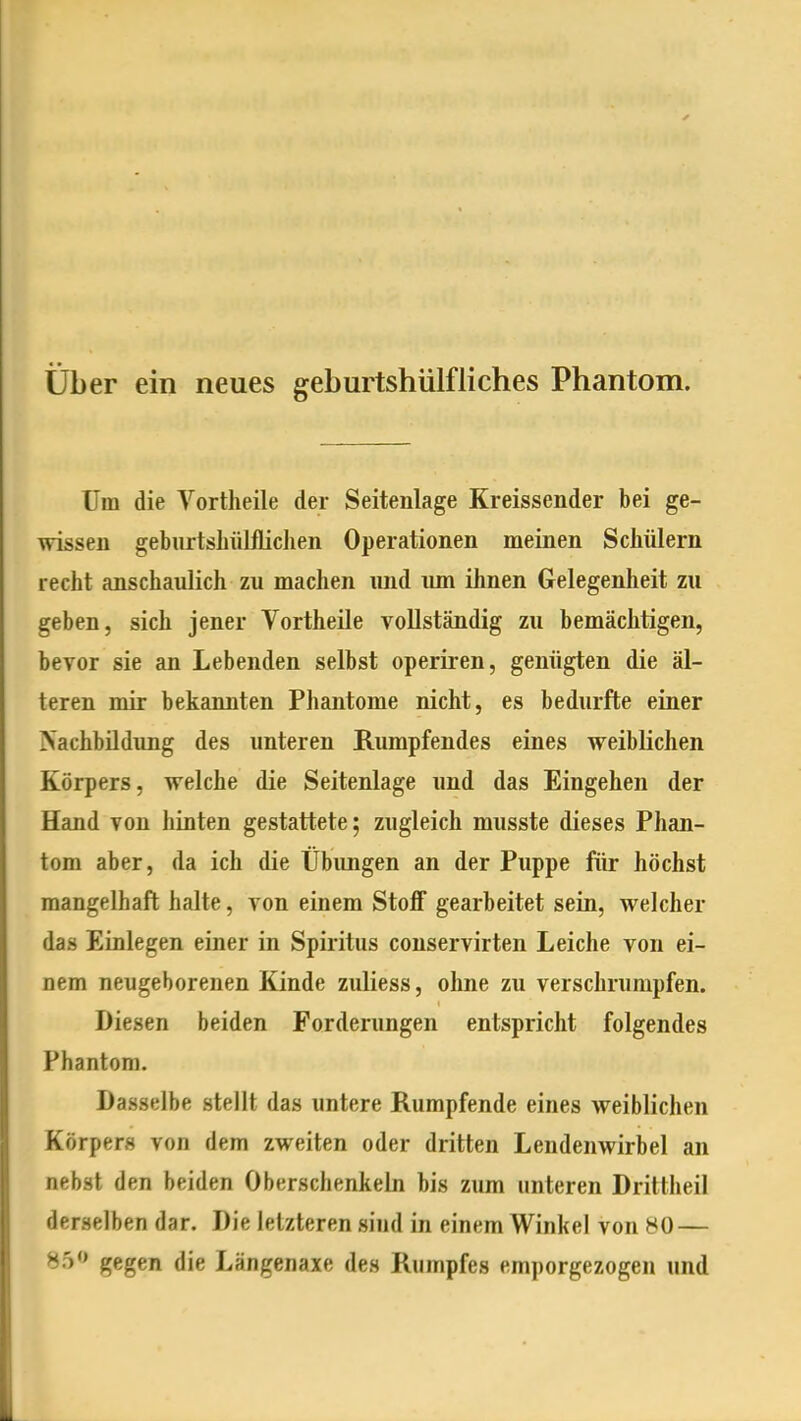 über ein neues geburtshülfliches Phantom. Um die Vortheile der Seitenlage Kreissender bei ge- wissen geburtshülflichen Operationen meinen Schülern recht anschaulich zu machen imd imi ihnen Gelegenheit zu geben, sich jener Vortheile vollständig zu bemächtigen, bevor sie an Lebenden selbst operiren, genügten die äl- teren mir bekannten Phantome nicht, es bedurfte einer Nachbildung des unteren Rumpfendes eines weiblichen Körpers, welche die Seitenlage und das Eingehen der Hand von hinten gestattete; zugleich musste dieses Phan- tom aber, da ich die Übungen an der Puppe für höchst mangelhaft halte, von einem Stoff gearbeitet sein, welcher das Einlegen einer in Spiritus conservirten Leiche von ei- nem neugeborenen Kinde zuliess, ohne zu verschrumpfen. Diesen beiden Forderungen entspricht folgendes Phantom. Dasselbe stellt das untere Rumpfende eines weiblichen Körpers von dem zweiten oder dritten Lendenwirbel an nebst den beiden Oberschenkeln bis zum unteren Drittheil derselben dar. Die letzteren sind in einem Winkel von 80 — 85 gegen die Längenaxe des Rumpfes emporgezogen und