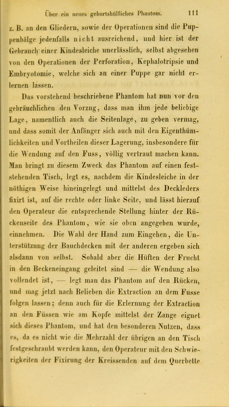 z. B. au den Gliedern, sowie der Operationen sind die Piip- peubälge jedenfalls nicht ausreichend, und hier ist der Gebrauch-einer Kindesleiche unerlässlich, selbst abgesehen von den Operationen der Perforation, Kephalotripsie und Embryotomie, welche sich an einer Puppe gar nicht er- lernen lassen. Das vorstehend beschriebene Phantom hat nwn vor den gebräuchlichen den Vorzug, dass man ihm jede beliebige Lage, namentlich auch die Seitenlage, zu geben vermag, und dass somit der Anfänger sich auch mit den Eigenthüm- lichkeiten und Vortheilen dieser Lagerung, insbesondere für die Wendung auf den Fuss, völlig vertraut machen kann. Man bringt zu diesem Zweck das Phantom auf einen fest- stehenden Tisch, legt es, nachdem die Kindesleiche in der nöthigen Weise hineingelegt und mittelst des Deckleders fixirt ist, auf die rechte oder linke Seite, und lässt hierauf den Operateur die entsprechende Stellung hinter der Rü- ckenseite des Phantom, wie sie oben angegeben wurde, einnehmen. Die Wahl der Hand zum Eingehen, die Un- terstützung der Bauchdecken mit der anderen ergeben sich alsdann von selbst. Sobald aber die Hüften der Frucht in den Beckeneingang geleitet sind — die Wendung also vollendet ist, — legt man das Phantom auf den Rücken, und mag jetzt nach Belieben die Extraction an dem Fusse folgen lassen: denn auch für die Erlernung der Extraction an den Füssen wie am Kopfe mittelst der Zange eignet sich dieses Phantom, und hat den besonderen Nutzen, dass es, da es nicht wie die Mehrzahl der übrigen an den Tisch festgeschraubt werden kann, den Operateur mit den Schwie- rigkeiten der Fixirung der Kreissenden auf dem Öuerbette