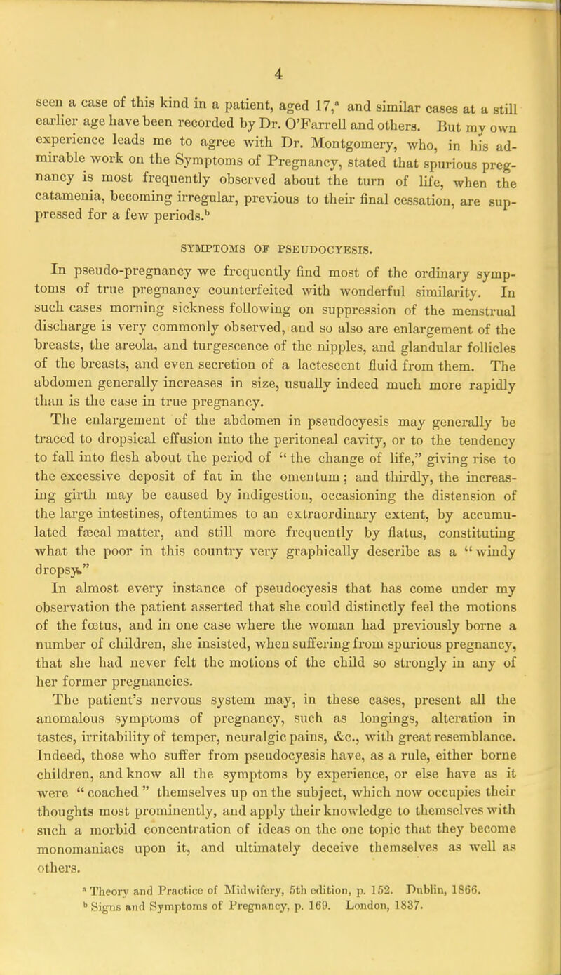 seen a case of this kind in a patient, aged 17, and similar cases at a still earlier age have been recorded by Dr. O'Farrell and others. But my own experience leads me to agree with Dr. Montgomery, who, in his ad- mirable work on the Symptoms of Pregnancy, stated that spurious preg- nancy is most frequently observed about the turn of life, when the catamenia, becoming irregular, previous to their final cessation, are sup- pressed for a few periods.'' SYMPTOMS OF PSEUDOCYESIS. In pseudo-pregnancy we frequently find most of the ordinary symp- toms of true pregnancy counterfeited with wonderful similarity. In such cases morning sickness following on suppression of the menstrual discharge is very commonly observed, and so also are enlargement of the breasts, the areola, and turgescence of the nipples, and glandular follicles of the breasts, and even secretion of a lactescent fluid from them. The abdomen generally increases in size, usually indeed much more rapidly than is the case in true pregnancy. The enlargement of the abdomen in pseudocyesis may generally be traced to dropsical effusion into the peritoneal cavity, or to the tendency to fall into flesh about the period of  the change of life, giving rise to the excessive deposit of fat in the omentum; and thirdly, the increas- ing girth may be caused by indigestion, occasioning the distension of the large intestines, oftentimes to an extraordinary extent, by accumu- lated faecal matter, and still more frequently by flatus, constituting what the poor in this country very graphically describe as a  windy dropsji In almost every instance of pseudocyesis that has come under my observation the patient asserted that she could distinctly feel the motions of the fostus, and in one case where the woman had previously borne a number of children, she insisted, when suffering from spurious pregnancy, that she had never felt the motions of the child so strongly in any of her former pregnancies. The patient's nervous system may, in these cases, present all the anomalous symptoms of pregnancy, such as longings, alteration in tastes, irritability of temper, neuralgic pains, &c., with great resemblance. Indeed, those who suffer from pseudocyesis have, as a rule, either borne children, and know all the symptoms by experience, or else have as it were  coached  themselves up on the subject, which now occupies their thoughts most prominently, and apply their knowledge to themselves with such a morbid concentration of ideas on the one topic that they become monomaniacs upon it, and ultimately deceive themselves as well as others. Theory and Practice of Midwifery, 5th edition, p. 152. Dublin, 1866. Signs and Symptoms of Pregnancy, p. 169. London, 1837.