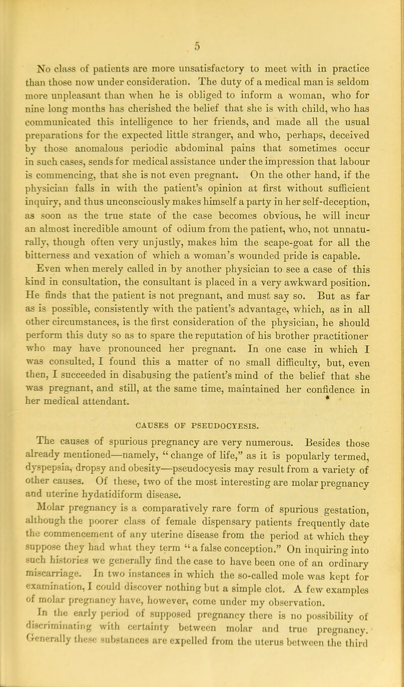 No class of patients are more unsatisfactory to meet with in practice than those now under consideration. The duty of a medical man is seldom more unpleasant than when he is obliged to inform a woman, who for nine long months has cherished the belief that she is with child, who has communicated this intelligence to her friends, and made all the usual preparations for the expected little stranger, and who, perhaps, deceived by those anomalous periodic abdominal pains that sometimes occur in such cases, sends for medical assistance under the impression that labour is commencing, that she is not even pregnant. On the other hand, if the physician falls in with the patient's opinion at first without sufficient inquiry, and thus unconsciously makes himself a party in her self-deception, as soon as the true state of the case becomes obvious, he will incur an almost incredible amount of odium from the patient, who, not unnatu- rally, though often very unjustly, makes him the scape-goat for all the bitterness and vexation of which a woman's wounded pride is capable. Even when merely called in by another physician to see a case of this kind in consultation, the consultant is placed in a very awkward position. He finds that the patient is not pregnant, and must say so. But as far as is possible, consistently with the patient's advantage, which, as in all other circumstances, is the first consideration of the physician, he should perform this duty so as to spare the reputation of his brother practitioner who may have pronounced her pregnant. In one case in which I was consulted, I found this a matter of no small difficulty, but, even then, I succeeded in disabusing the patient's mind of the belief that she was pregnant, and still, at the same time, maintained her confidence in her medical attendant. * CAUSES OF PSEDDOCYESIS. The causes of spurious pregnancy are very numerous. Besides those already mentioned—namely,  change of life, as it is popularly termed, dyspepsia, dropsy and obesity—pseudocyesis may result from a variety of other causes. Of these, two of the most interesting are molar pregnancy and uterine hydatidiform disease. Molar pregnancy is a comparatively rare form of spurious gestation, although the poorer class of female dispensary patients frequently date the commencement of any uterine disease from the period at which they suppose they had what they term a false conception. On inquiring into such histories we generally find the case to have been one of an ordinary miscarriage. Jn two instances in which the so-called mole was kept for examination, I could discover nothing but a simple clot. A few examples of molar pregnancy have, however, come under my observation. In the early period of 9Ui)po3ed pregnancy there is no possibility of discriminating with certainty between molar and true pregnancy. Generally these substances are expelled from the uterus between the third