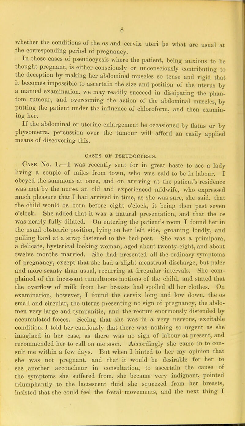 whetlier tlie conditions of the os and cei-vix uteri be wlmt are usual at the corresponding period of pregnancy. In those cases of pseudocyesis where the patient, being anxious to be thought pregnant, is either consciously or unconsciously contributing to the deception by making her abdominal muscles so tense and rigid that it becomes impossible to ascertain the size and position of the uterus by a manual examination, we may readily succeed in dissipating the phan- tom tumour, and overcoming the action of the abdominal muscles, by putting the patient under the influence of chloroform, and then examin- ing her. If the abdominal or uterine enlargement be occasioned by flatus or by physometra, percussion over the tumour will afford an easily applied means of discovering this. CASES 0¥ PSEUDOCYESIS. Case No. 1.—^I was recently sent for in great haste to see a lady living a couple of miles from town, who was said to be in labour. I obeyed the summons at once, and on arriving at the patient's residence was met by the nurse, an old and experienced midwife, who expressed much pleasure that I had arrived in time, as she was sure, she said, that the child would be born before eight o'clock, it being then past seven o'clock. She added that it was a natural presentation, and that the os was nearly fully dilated. On entering the patient's room I found her in the usual obstetric position, lying on her left side, groaning loudly, and pulling hard at a strap fastened to the bed-post. She was a primipara, a delicate, hysterical looking woman, aged about twenty-eight, and about twelve months married. She had presented all the ordinary symptoms of pregnancy, except that she had a slight menstrual discharge, but paler and more scanty than usual, recurring at irregular intervals. She com- plained of the incessant tumultuous motions of the child, and stated that the overflow of milk from her breasts had spoiled all her clothes. On examination, however, I found the cervix long and low down, the os small and circular, the uterus presenting no sign of pregnancy, the abdo- men very large and tympanitic, and the rectum enormously distended by accumulated fceces. Seeing that she was in a very nervous, excitable condition, I told her cautiously that there was nothing so urgent as she imagined in her case, as there was no sign of labour at present, and recommended her to call on me soon. Accordingly she came in to con- sult me within a few days. But when I hinted to her my opinion that she was not pregnant, and that it would be desirable for her to see another accoucheur in consultation, to ascertain the cause of the symptoms she suifered from, she became very indignant, pointed triumphantly to the lactescent fluid she squeezed from her breasts, insisted that she could feel the foetal movements, and the next thing I