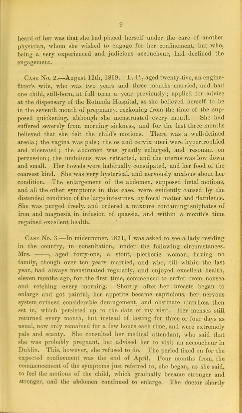 heai'd of her was that she had placed herself under the care of another physician, whom she wished to engage for her confinement, but who, being a very experienced and judicious accoucheur, had declined the engagement. Case No. 5J.—^August 12th, 1869.—^L. P., aged twenty-five, an engine- fitter's wife, who was two years and three months married, and had one child, still-born, at full term a year previously; applied for advice at the dispensary of the Rotunda Hospital, as she believed herself to be in the seventh month of pregnancy, reckoning from the time of the sup- posed quickening, although she menstruated every month. She had suffered severely from morning sickness, and for the last three mouths believed that she felt the child's motions. There was a well-defined areola; the vagina was pale; the os and cervix uteri were hypertrophied and ulcerated; the abdomen was greatly enlarged, and resonant on percussion ; the umbilicus was retracted, and the uterus was low down and small. Her bowels were habitually constipated, and her food of the coarsest kind. She was very hysterical, and nervously anxious about her condition. The enlargement of the abdomen, supposed fcEtal motions, and all the other symptoms in this case, were evidently caused by the distended condition of the large intestines, by foecal matter and flatulence. She was purged freely, and ordered a mixture containing sulphates of iron and magnesia in infusion of quassia, and within a month's time regained excellent health. Case No. 3.—In midsummer, 1871, I was asked to see a lady residing in the country, in consultation, under the follo-\ving circumstances. Mrs. , aged forty-one, a stout, plethoric woman, having no family, though over ten years married, and who, till within the last year, had always menstruated regularly, and enjoyed excellent health, eleven months ago, for the first time, commenced to suffer from nausea and retching every morning. Shortly after her breasts began to enlarge and got painful, her appetite became capricious, her nervous system evinced considerable derangement, and obstinate diarrhoea then set in, which persisted up to the date of my visit. Her menses still returned every month, but instead of lasting for three or four days as usual, now only remained for a few hours each time, and were extremely pale and scanty. She consulted her medical attendant, who said that she was probably pregnant, but advised her to visit an accoucheur in Dublin. This, however, she refused to do. The period fixed on for the • expected confinement was the end of April. Four months from, the commencement of the symptoms just referred to, she began, as she said, to feel the motions of the child, which gradiuilly became stronger and stronger, and the abdomen continued to enlarge. The doctor shoi'tly