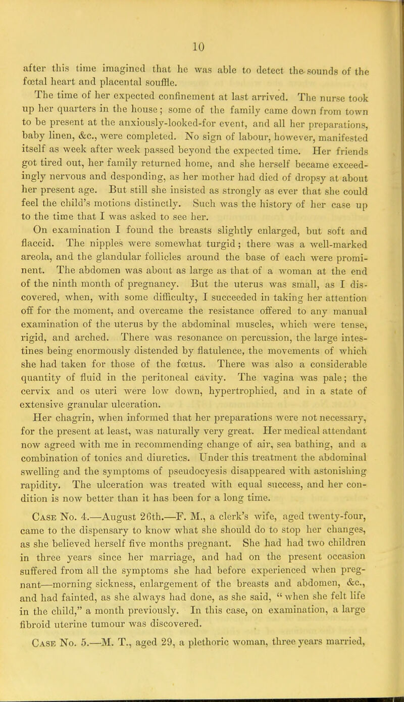 after this time imagined that lie was able to detect the-sounds of the fcctal heart and placental souffle. The time of her expected confinement at last arrived. The nurse took up her quarters in the house; some of the family came down from town to be present at the anxiously-looked-for event, and all her preparations, baby linen, &c., were completed. No sign of labour, however, manifested itself as week after week passed beyond the expected time. Her friends got tired out, her family returned home, and she herself became exceed- ingly nervous and desponding, as her mother had died of dropsy at about her present age. But still she insisted as strongly as ever that she could feel the child's motions distinctly. Such was the history of her case up to the time that I was asked to see her. On examination I found the breasts slightly enlarged, but soft and flaccid. The nipples were somewhat turgid; there was a Avell-marked areola, and the glandular follicles around the base of each were promi- nent. The abdomen was about as large as that of a Avoman at the end of the ninth month of pregnancy. But the uterus was small, as I dis- covered, when, with some difficulty, I succeeded in taking her attention off for the moment, and overcame the resistance offered to any manual examination of the uterus by the abdominal muscles, which were tense, rigid, and arched. There was resonance on percussion, the large intes- tines being enormously distended by flatulence, the movements of which she had taken for those of the foetus. There was also a considerable quantity of fluid in the peritoneal cavity. The vagina was pale; the cervix and os uteri were low down, hypertrophied, and in a state of extensive granular ulceration. Her chagrin, when informed that her preparations were not necessary, for the present at least, was naturally very great. Her medical attendant now agreed with me in recommending change of air, sea bathing, and a combination of tonics and diuretics. Under this treatment the abdominal swelling and the symptoms of pseudocyesis disappeared with astonishing rapidity. The ulceration was treated with equal success, and her con- dition is now better than it has been for a long time. Case No. 4.—August 26th.—F. M., a clerk's wife, aged twenty-four, came to the dispensary to know what she should do to stop her changes, as she believed herself five months pregnant. She had had two children in three years since her marriage, and had on the present occasion suffered from all the symptoms she had before experienced when preg- nant—morning sickness, enlargement of the breasts and abdomen, &c., and had fainted, as she always had done, as she said,  when she felt life in the child, a month previously. In this case, on examination, a large fibroid uterine tumour Avas discovered. Case No. 5.—^M. T., aged 29, a plethoric woman, three years man-ied.