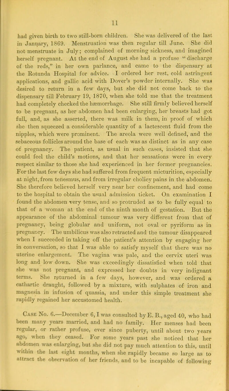 had given birth to two still-born children. She was delivered of the last in Janiiary, 1869. Menstruation was then regular till June. She did not menstruate in July; complained of morning sickness, and imagined herself pregnant. At the end of August she had a profuse  discharge of the reds, in her own parlance, and came to the dispensary at the Eotunda Hospital for advice. I ordered her rest, cold astringent applications, and gallic acid with Dover's powder internally. She was desired to return in a few days, but .she did not come back to the dispensary till February 19, 1870, when she told me that the treatment had completely checked the hemorrhage. She still firmly believed herself to be pregnant, as her abdomen had been enlarging, her breasts had got fuU, and, as she asserted, there was milk in them, in proof of which she then squeezed a considerable quantity of a lactescent fluid from the nipples, -which were prominent. The areola were well defined, and the sebaceous follicles around the base of each was as distinct as in any case of pregnancy. The patient, as usual in such cases, insisted that she could feel the child's motions, and that her sensations were in every respect similar to those she had experienced in her former pregnancies. For the last few days she had suffered from frequent micturition, especially at night, from tenesmus, and from irregular cholicy pains in the abdomen. She therefore believed herself very near her confinement, and had come to the hospital to obtain the usual admission ticket. On examination I found the abdomen very tense, and so protruded as to be fully equal to that of a woman at the end of the ninth month of gestation. But the appearance of the abdominal tumour was very different from that of pregnancy, being globular and uniform, not oval or pyriform as in pregnancy. The umbilicus was also retracted and the tumoui- disappeared when I succeeded in taking oif the patient's attention by engaging her in conversation, so that I was able to satisfy myself that there was no uterine enlargement. The vagina was pale, and the cervix uteri was long and low down. She was exceedingly dissatisfied when told that .she was not pregnant, and expressed her doubts in very indignant terms. She returned in a few days, however, and was ordered a cathartic draught, followed by a mixture, with sulphates of iron and magnesia in infusion of quassia, and under this simple treatment she rapidly regained her accustomed health. Case No. 6,—December 6,1 was consulted by E. B., aged 40, who had been many years married, and had no family. Her menses had been regular, or rather profuse, ever since puberty, until about two years ago, when they ceased. For some years past she noticed that her abdomen was enlarging, but she did not pay much attention to this, until within the last eight months, when she rapidly became .so large as to attract the observation of her friends, and to bo incapable of following