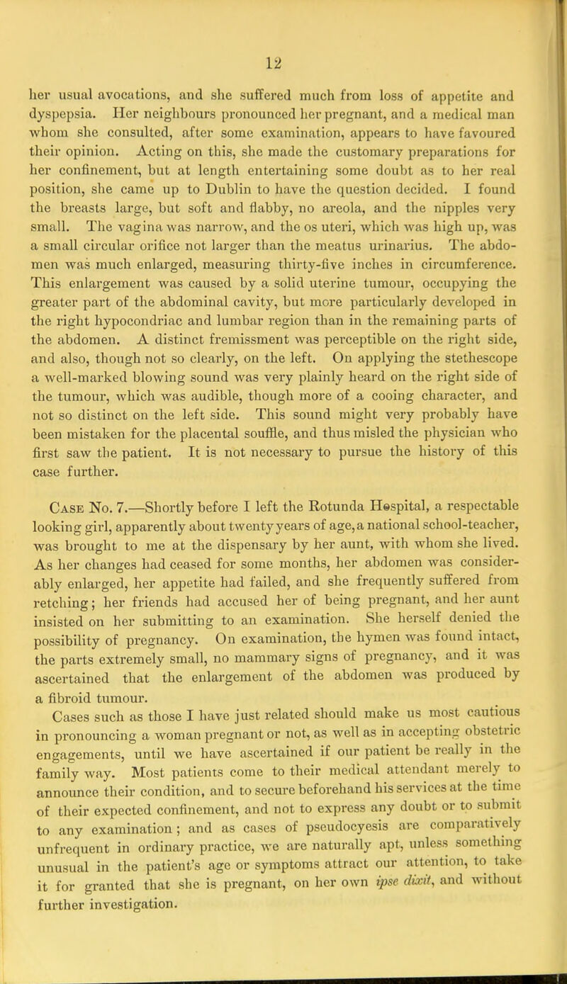 her usual avocations, and she suffered much from loss of appetite and dyspepsia. Her neighbours pronounced her pregnant, and a medical man whom she consulted, after some examination, appears to have favoured their opinion. Acting on this, she made the customary preparations for her confinement, but at length entertaining some doubt as to her real position, she came up to Dublin to have the question decided. I found the breasts large, but soft and flabby, no areola, and the nipples very small. The vagina was narrow, and the os uteri, which was high up, Avas a small circular orifice not larger tlian the meatus urinarius. The abdo- men was much enlarged, measuring thirty-five inches in circumference. This enlargement was caused by a solid uterine tumour, occupying the greater part of the abdominal cavity, but more particularly developed in the right hypocondriac and lumbar region than in the remaining parts of the abdomen. A distinct fremissment was perceptible on the right side, and also, though not so clearly, on the left. On applying the stethescope a well-marked blowing sound was very plainly heard on the right side of the tumour, which was audible, though more of a cooing character, and not so distinct on the left side. This sound might very probably have been mistaken for the placental souffle, and thus misled the physician who first saw the patient. It is not necessary to pursue the history of this case further. Case No. 7.—Shortly before I left the Rotunda Hespital, a respectable looking girl, apparently about twentyyears of age,a national school-teacher, was brought to me at the dispensary by her aunt, with whom she lived. As her changes had ceased for some months, her abdomen was consider- ably enlarged, her appetite had failed, and she frequently suffered from retching; her friends had accused her of being pregnant, and her aunt insisted on her submitting to an examination. She herself denied the possibility of pregnancy. On examination, the hymen was found intact, the parts extremely small, no mammary signs of pregnancy, and it was ascertained that the enlargement of the abdomen was produced by a fibroid tumour. Cases such as those I have just related should make us most cautious in pronouncing a woman pregnant or not, as well as in accepting obstetric engagements, until we have ascertained if our patient be really in the family way. Most patients come to their medical attendant merely to announce their condition, and to secure beforehand his services at the time of their expected confinement, and not to express any doubt or to submit to any examination; and as cases of pseudocyesis are comparatively unfrequent in ordinary practice, we are naturally apt, unless something unusual in the patient's age or symptoms attract our attention, to take it for granted that she is pregnant, on her own ipse dixit, and without further investigation.