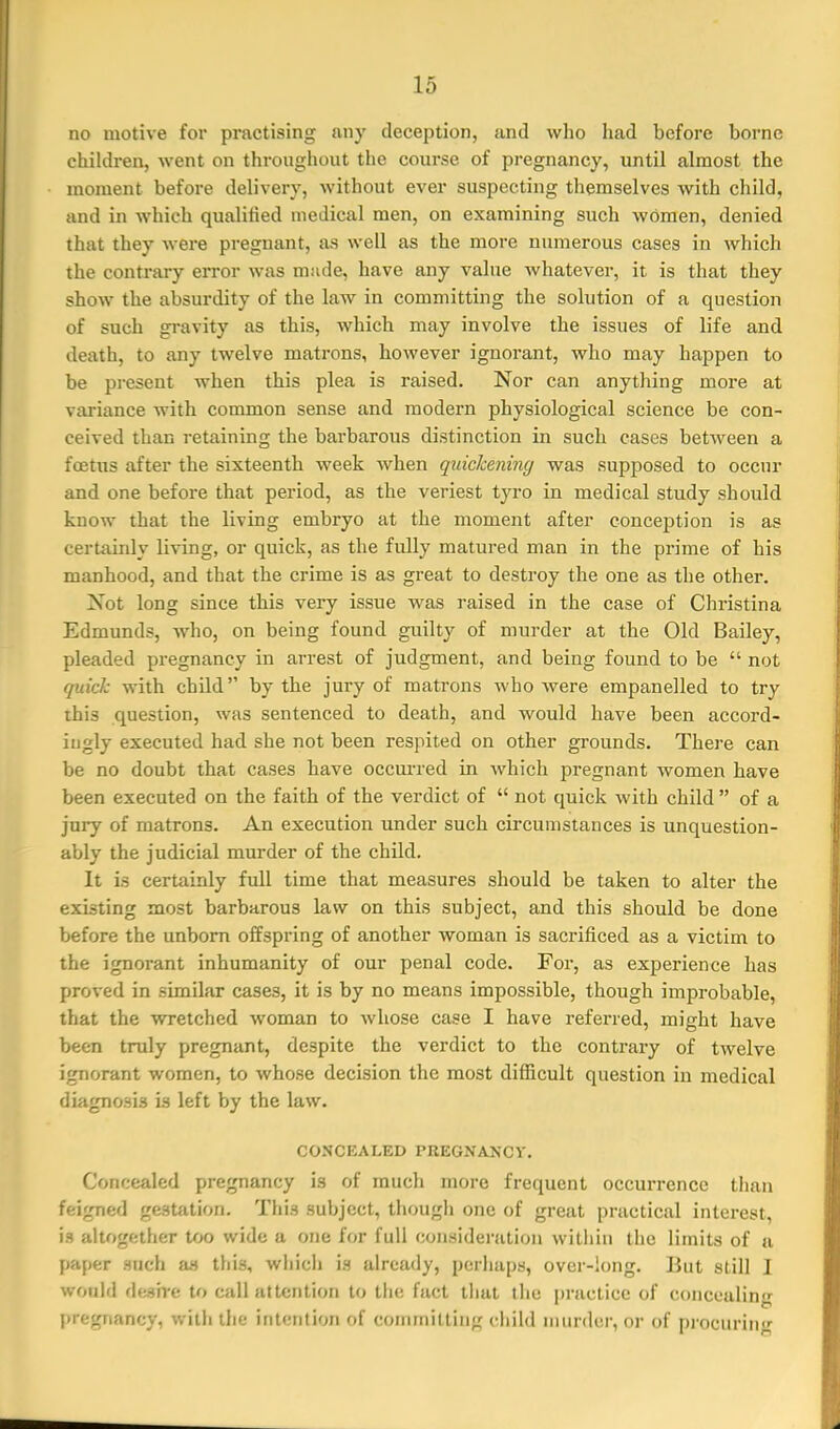 no motive for practising any deception, and who had before borne children, went on throughout the course of pregnancy, until almost the moment before delivery, without ever suspecting themselves with child, and in which qualified medical men, on examining such women, denied that they were pregnant, as well as the more numerous cases in which the contrary error was made, have any value whatever, it is that they show the absurdity of the law in committing the solution of a question of such gravity as this, which may involve the issues of life and death, to any twelve matrons, however ignorant, who may happen to be present when this plea is raised. Nor can anything more at variance with common sense and modern physiological science be con- ceived than retaining the barbarous distinction in such cases between a foetus after the sixteenth week when quickening was supposed to occur and one before that period, as the veriest tyro in medical study should know that the living embryo at the moment after conception is as certaiidy living, or quick, as the fully matured man in the prime of his manhood, and that the crime is as great to destroy the one as the other. Not long since this very issue was raised in the case of Christina Edmunds, who, on being found guilty of murder at the Old Bailey, pleaded pregnancy in arrest of judgment, and being found to be  not quick with child by the jury of matrons who were empanelled to try this question, was sentenced to death, and would have been accord- ingly executed had she not been respited on other grounds. There can be no doubt that cases have occurred in which pregnant women have been executed on the faith of the verdict of  not quick with child  of a jury of matrons. An execution under such circumstances is unquestion- ably the judicial murder of the child. It is certainly full time that measures should be taken to alter the existing most barbarous law on this subject, and this should be done before the unborn offspring of another woman is sacrificed as a victim to the ignorant inhumanity of our penal code. For, as experience has proved in similar cases, it is by no means impossible, though improbable, that the wretched woman to whose case I have referred, might have been truly pregnant, despite the verdict to the contrary of twelve ignorant women, to whose decision the most difiicult question in medical diagnosis is left by the law. CONCEALED PREGNANCY. Concealed pregnancy is of mucli more frequent occurrence than feigned gestiition. This subject, thougli one of great practical interest, is altogether too wide a one for full consideration within the limits of a paper such as this, whicli is already, perhaps, over-long. But still I would <U-„=in-(i to call attention to the fact that the practice of concealing pregnancy, with the intention of conimitling child murder, or of procuring