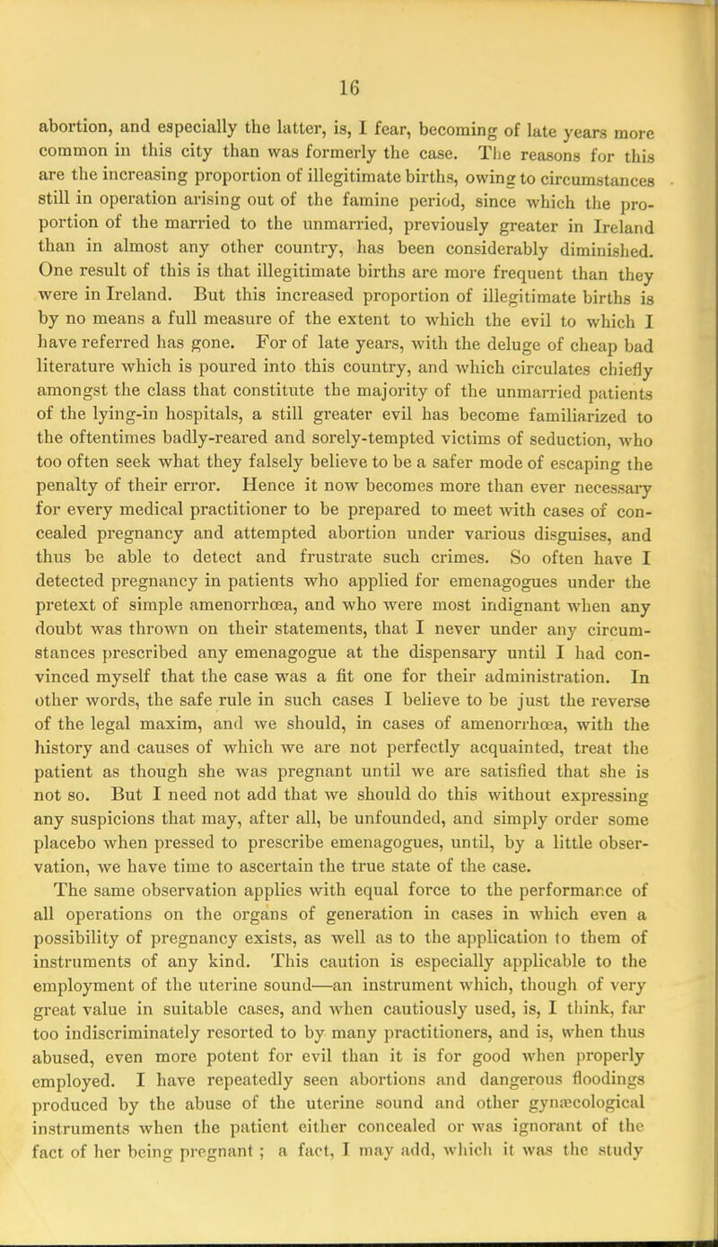 abortion, and especially the latter, is, I fear, becoming of late years more common in this city than was formerly the case. Tlie reasons for this are the increasing proportion of illegitimate births, owing to circumstances still in operation arising out of the famine period, since which the pro- portion of the married to the unmarried, previously greater in Ireland than in almost any other country, has been considerably diminished. One result of this is that illegitimate births are more frequent than they were in Ireland. But this increased proportion of illegitimate births is by no means a full measure of the extent to which the evil to which I have referred has gone. For of late years, with the deluge of cheap bad literature which is poured into this country, and which circulates chiefly amongst the class that constitute the majority of the unmarried patients of the lying-in hospitals, a still greater evil has become familiarized to the oftentimes badly-reared and sorely-tempted victims of seduction, who too often seek what they falsely believe to be a safer mode of escaping the penalty of their error. Hence it now becomes more than ever necessary for every medical practitioner to be prepared to meet -with cases of con- cealed pregnancy and attempted abortion under various disguises, and thus be able to detect and frustrate such crimes. So often have I detected pregnancy in patients who applied for eraenagogues under the pretext of simple amenorrhoea, and who were most indignant when any doubt was thrown on their statements, that I never under any circum- stances prescribed any emenagogue at the dispensary until I had con- vinced myself that the case was a fit one for their administration. In other words, the safe rule in such cases I believe to be just the reverse of the legal maxim, and we should, in cases of amenorrhoea, with the history and causes of which we are not perfectly acquainted, treat the patient as though she was pregnant until we are satisfied that she is not so. But I need not add that we should do this without expressing any suspicions that may, after all, be unfounded, and simply order some placebo when pressed to prescribe emenagogues, until, by a little obser- vation, we have time to ascertain the true state of the case. The same observation applies with equal force to the performance of all operations on the organs of generation in cases in which even a possibility of pregnancy exists, as well as to the application to them of instruments of any kind. This caution is especially applicable to the employment of the uterine sound—an instrument which, though of very great value in suitable cases, and when cautiously used, is, I think, fsir too indiscriminately resorted to by many practitioners, and is, when thus abused, even more potent for evil than it is for good when properly employed. I have repeatedly seen abortions and dangerous floodings produced by the abuse of the uterine sound and other gynaecological instruments when the patient either concealed or was ignorant of the fact of her being pregnant ; a fact, I may add, which it was the study