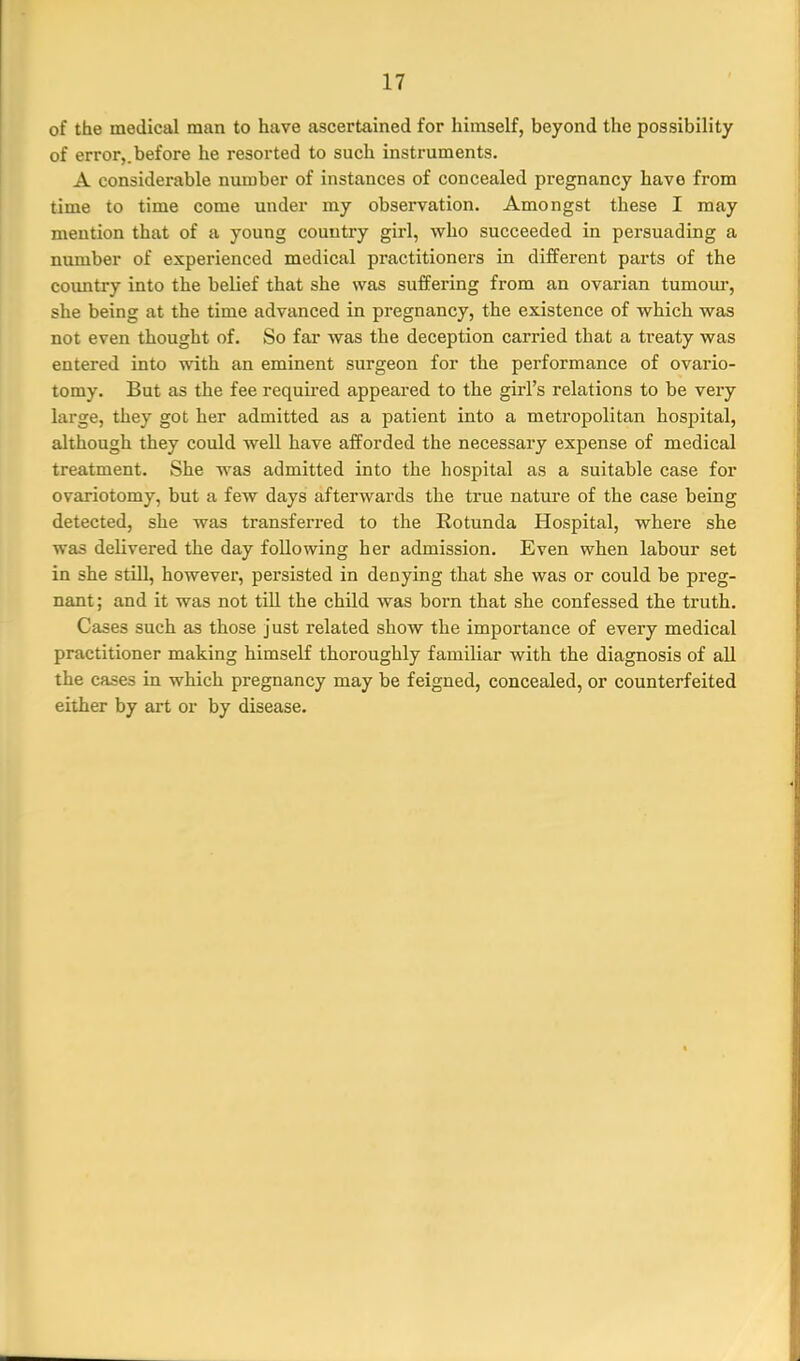 of the medical man to have ascertained for himself, beyond the possibility of error,.before he resorted to such instruments. A considerable number of instances of concealed pregnancy have from time to time come under my observation. Amongst these I may mention that of a young country girl, who succeeded in persuading a number of experienced medical practitioners in different parts of the coimtry into the belief that she was suffering from an ovarian tumour, she being at the time advanced in pregnancy, the existence of which was not even thought of. So far was the deception carried that a treaty was entered into with an eminent surgeon for the performance of ovario- tomy. But as the fee requii-ed appeared to the girl's relations to be very large, they got her admitted as a patient into a metropolitan hospital, although they could well have afforded the necessary expense of medical treatment. She was admitted into the hospital as a suitable case for ovariotomy, but a few days afterwards the true nature of the case being detected, she was transferred to the Rotunda Hospital, where she was delivered the day following her admission. Even when labour set in she still, however, persisted in denying that she was or could be preg- nant; and it was not till the child was born that she confessed the truth. Cases such as those just related show the importance of every medical practitioner making himself thoroughly familiar with the diagnosis of all the cases in which pregnancy may be feigned, concealed, or counterfeited either by art or by disease.