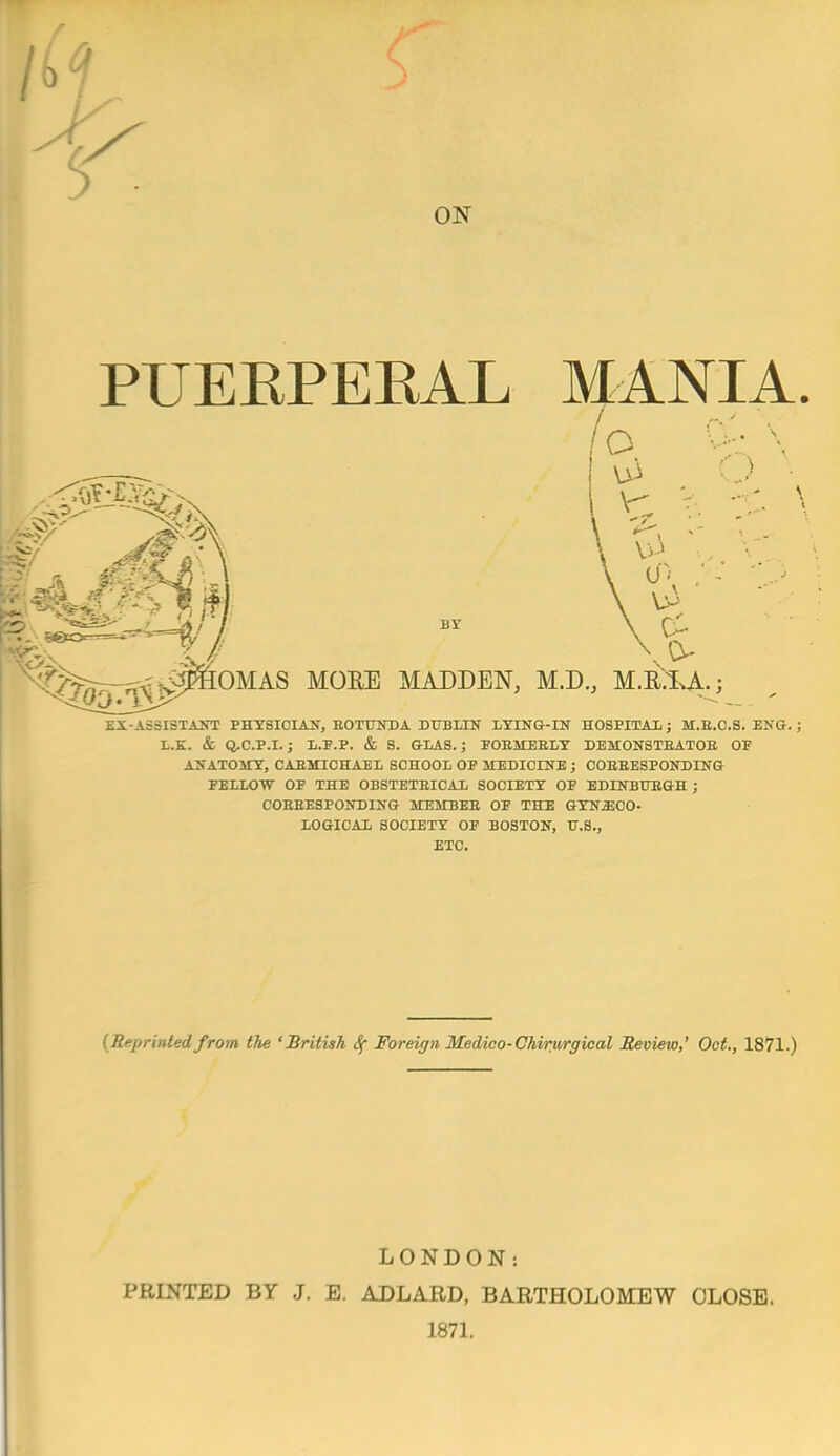 M ON PUEEPEEAL MANIA. lo BY \ OMAS MORE MADDEN, M.D., M.EXA..; EX-AS3ISTAirr PHYSICIAN, EOTUNDA DUBLIN LYING-IN HOSPITAL; M.E.C.S. ENG.; L.E. & Q.C.P.I.; L.F.P. & 8. GLAS.; FOEMEELY DEMONSTEATOE OF ANATOITY, CAEMICHAEL SCHOOL OF MEDICINE ; COEEESPONDING FELLOW OF THE OBSTETEICAL SOCIETY OF EDINBUEGH ; COEEESPONDING MEMBEE OF THE GYNECO- LOGICAL SOCIETY OF BOSTON, TT.S., ETC. {Reprinted from the 'British 4 Foreign Medico-Chirurgical Review,' Oct., 1871.) LONDON: PRINTED BY J. E. ADLARD, BARTHOLOMEW CLOSE. 1871.