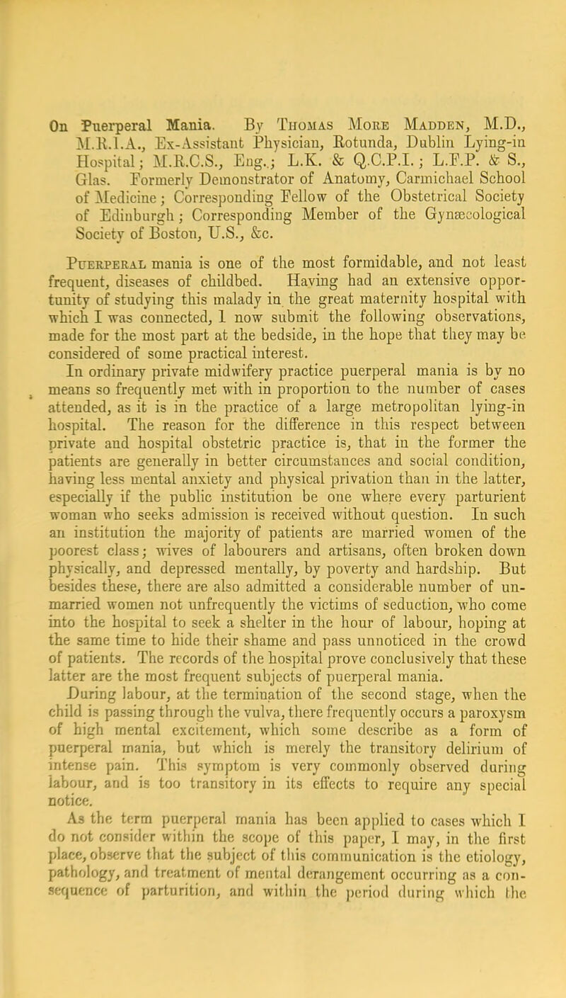 On Puerperal Mania. By Thomas More Madden, M.D., M.K.I.A., Ex-Assistant Physician, Rotunda, Dublin Lying-in Hospital; M.R.C.S., Eng.,; L.K. & Q.C.P.L ; L.P.P. &■ S., Glas. Formerly Demonstrator of Anatomy, Carmichael School of Medicine; Corresponding Eellow of the Obstetrical Society of Edinburgh; Corresponding Member of the Gynaecological Society of Boston, U.S., &c. Puerperal mania is one of the most formidable, and not least frequent, diseases of childbed. Having had an extensive oppor- tunity of studying this malady in the great maternity hospital with which I was connected, 1 now submit the following observations, made for the most part at the bedside, in the hope that they may be considered of some practical interest. In ordinary private midwifery practice puerperal mania is by no means so frequently met with in proportion to the number of cases attended, as it is in the practice of a large metropolitan lying-in hospital. The reason for the difference in this respect between private and hospital obstetric practice is, that in the former the patients are generally in better circumstances and social condition, having less mental anxiety and physical privation than in the latter, especially if the public institution be one where every parturient woman who seeks admission is received without question. In such an institution the majority of patients are married women of the poorest class; wives of labourers and artisans, often broken down physically, and depressed mentally, by poverty and hardship. But besides these, there are also admitted a considerable number of un- married women not unfrequently the victims of seduction, who come into the hospital to seek a shelter in the hour of labour, hoping at the same time to hide their shame and pass unnoticed in the crowd of patients. The records of the hospital prove conclusively that these latter are the most frequent subjects of puerperal mania. During labour, at the termination of the second stage, when the child is passing through the vulva, there frequently occurs a paroxysm of high mental excitement, which some describe as a form of puerperal mania, but which is merely the transitory delirium of intense pain. This symptom is very commonly observed during labour, and is too transitory in its effects to require any special notice. As the term puerperal mania has been applied to cases which I do not consider within the scope of this paper, I may, in the first place, observe that the subject of this communication is the etiology, pathology, and treatment of mental derangement occurring as a con- sequence of parturition, and within the jjcriod during wliich the