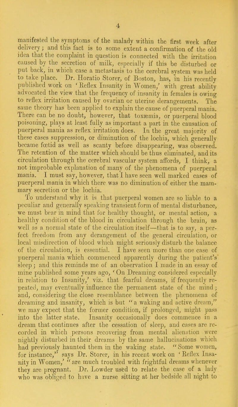 manifested the symptoms of the malady within the first week after delivery; and this fact is to some extent a confirmation of the old idea that the complaint in question is connected witli the irritation caused by the secretion of milk, especially if this be disturbed or put back, in which case a metastasis to the cerebral system was held to take place. Dr. Horatio Storer, of Boston, has, in bis recently published work on 'Keflex Insanity in Women/ with great ability advocated the view that the frequency of insanity in females is owing to reflex irritation caused by ovarian or uterine derangements. The same theory has been applied to explain the cause of puerperal mania. Th ere can be no doubt, however, that toxaemia, or puerperal blood poisoning, plays at least fully as important a part in the causation of puerperal mania as reflex irritation does. In the great majority of these cases suppression, or diminution of the lochia, which generally became foetid as well as scanty before disappearing, was observed. The retention of the matter which should be thus eluninated, and its circulation through the cerebral vascular system alfords, I think, a not improbable explanation of many of the phenomena of puerperal mania. I must say, however, that I have seen weU marked cases of puerperal mania in which there was no diminution of either the mam- mary secretion or the lochia. To understand why it is that puerperal women are so liable to a peculiar and generally speaking transient form of mental disturbance, we must bear in mind that for healthy thought, or mental action, a healthy condition of the blood in circulation through the brain, as well as a normal state of the circulation itself—that is to say, a per- fect freedom from any derangement of the general circulation, or local misdirection of blood which might seriously disturb the balance of the circulation, is essential. I have seen more than one case of puerperal mania which commenced apparently during the patient's' sleep J and this reminds me of an observation I made in an essay of mine published some years ago, ' On Dreaming considered especially in relation to Insanity,' viz. that fearful dreams, if frequently re- peated, may eventually influence the permanent state of the mind; and, considering the close resemblance between the phenomena of dreaming and insanity, which is but  a waking and active dream, we may expect that the former condition, if prolonged, might pass into the latter state. Insanity occasionally does commence in a dream that continues after the cessation of sleep, and cases are re- corded in which persons recovering from mental alieniition were nightly disturbed in their dreams by the same hallucinations which had previously haunted them in the waking state.  Some women, for instance, says Dr. Storer, in his recent work on ' Eeflex Insa- nity in Women,'  are much troubled with frightful dreams whenever they are pregnant. Dr. Lowder used to relate the case of a lady who was obliged to have a nurse sitting at her bedside all night to