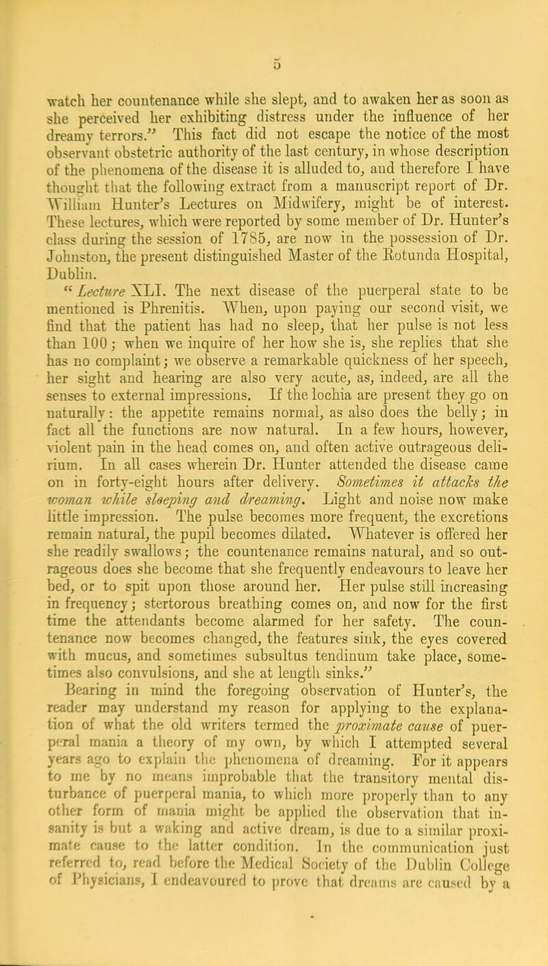 watch her couutenance while she slept, and to awaken her as soon as she perceived her exhibiting distress under the influence of her dreamy terrors/'' This fact did not escape the notice of the most observant obstetric authority of the last century, in whose description of the phenomena of the disease it is alluded to, and therefore I have thought that the following extract from a manuscript report of Dr. Willuuu Hunter's Lectures on Midwifery, might be of interest. These lectures, which were reported by some member of Dr. Hunter's class during the session of 1785, are now in the possession of Dr. Johiiston, the present distinguished Master of the Eotunda Hospital, Dublin.  Lecture XLI. The next disease of the puerperal state to be mentioned is Phrenitis. When, upon paying our second visit, we find that the patient has had no sleep, that her pulse is not less than 100; when we inquire of her how she is, she replies that she has no complaint; we observe a remarkable quickness of her speech, her sight and hearing are also very acute, as, indeed, are all the senses to external impressions. If the lochia are present they go on naturally: the appetite remains normal, as also does the belly; in fact all the functions are now natural. In a few hours, however, \iolent pain in the head comes on, and often active outrageous deli- rium. In aU cases wherein Dr. Hunter attended the disease came on in forty-eight hours after delivery. Sometimes it attacks the ■woman tvhile sleeping and dreaming. Light and noise now make little impression. The pulse becomes more frequent, the excretions remain natural^ the pupil becomes dilated. Whatever is ofi'ered her she readily swallows; the countenance remains natural, and so out- rageous does she become that she frequently endeavours to leave her bed, or to spit upon those around her. Her pulse still increasing in frequency; stertorous breathing comes on, and now for the first time the attendants become alarmed for her safety. The coun- tenance now becomes changed, the features sink, the eyes covered with mucus, and sometimes subsultus tendinum take place, some- times also convulsions, and she at length sinks. Bearing in mind the foregoing observation of Hunter's, the reader may understand my reason for applying to the explana- tion of what the old writers termed the proximate cause of puer- peral mania a theory of my own, by which I attempted several years ago to explain the phenomena of dreaming. For it appears to me by no means improbable that the transitory mental dis- turbance of puerperal mania, to which more properly than to any other form of mania might be applied the observation that in- sanity is but a waking and active dream, is due to a similar proxi- mate cause to the latter condition. In the communication just referred to, read before the Medical Society of the Dublin College of Physicians, I endeavoured to j)rovc that dreams are caused bv a