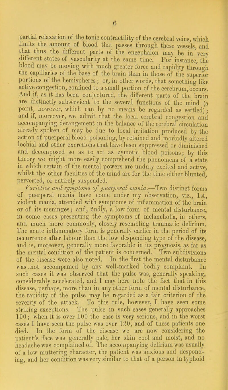 partial relaxation of the tonic contractility of the cerebral veins, which limits the amount of blood tliat passes through these vessels, and that thus the different parts of the encephalon may be in very different states of vascularity at the same time. For instance, the blood may be moving with much greater force and rapidity through the capillaries of tlie base of the brain than in those of the superior portions of the hemispheres; or, in other words, that something like active congestion, confined to a small portion of the cerebrum, occurs. And if, as it has been conjectured, the different parts of the brain are distinctly subservient to the several functions of the mind (a point, however, which can by no means be regarded as settled) ; and if, moreover, we admit that the local cerebral congestion and acconnpanying derangement in the balance of the cerebral circulation already spoken of may be due to local irritation produced by the action of puerperal blood-poisoning, by retained and morbidly altered lochial and other excretions that have been suppressed or diminished and decomposed so as to act as zymotic blood poisons; by this theory we might more easily comprehend the plienomena of a state in which certain of the mental powers are unduly excited and active, whilst the other faculties of the mind are for the time either blunted, perverted, or entirely suspended. Varieties and symptoms of puerperal mania.—Two distinct forms of puerperal mania have come under my observation, viz., 1st, violent mania, attended with symptoms of inflammation of the brain or of its meninges; and, 2ndly, a low form of mental disturbance, in some cases presenting the symptoms of melanchoha, in others, and much more commonly, closely resembling traumatic dehrium. The acute inflammatory form is generally earlier in the period of its occurrence after labour than the low desponding type of the disease, and is, moreover, generally more favorable in its prognosis, as far as the mental condition of the patient is concerned. Two subdivisions of the disease were also noted. In the first the mental disturbance was.not accompanied by any well-marked bodily complaint. In snch cases it was observed that the pulse was, generally speaking, considerably accelerated, and I may here note the fact that in this disease, perhaps, more than in any other form of mental disturbance, the rapidity of the pulse may be regarded as a fair criterion of the severity of the attack. To this rule, however, I have seen some striking exceptions. The pulse in such cases generally approaches 100; when it is over 100 the case is very serious, and in the worst cases I have seen the pulse was over 120, and of these patients one died. In the form of the disease we are now considering the patient^s face was generally pale, her skin cool and moist, and no headache was complained of. The accompanying dehrium was usually of a low muttering character, the patient was anxious and despond- ing, and her condition was very similar to that of a person in typhoid