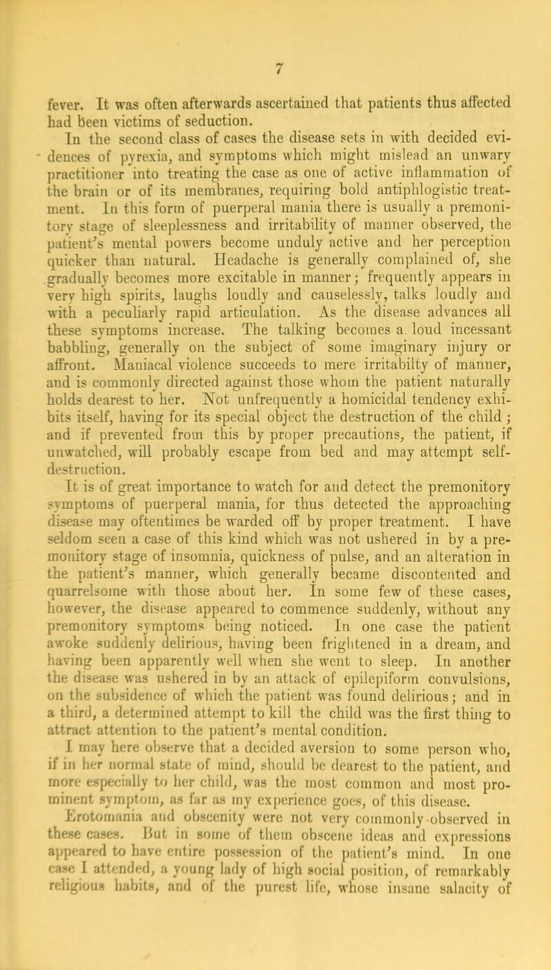 fever. It was often afterwards ascertained that patients thus affected had been victims of seduction. In the second class of cases the disease sets in with decided evi- dences of pyrexia, and sj'mptoms which iniglit mislead an unwary practitioner into treating the case as one of active inflammation of the brain or of its membranes, requiring bold antiphlogistic treat- ment. In this form of puerperal mauia there is usually a premoni- tory stage of sleeplessness and irritability of manner observed, the patient's mental powers become unduly active and her perception quicker than natural. Headache is generally complained of, she gradually becomes more excitable in manner; frequently appears in very high spirits, laughs loudly and causelessly, talks loudly and with a pecuharly rapid articulation. As the disease advances all these symptoms increase. The talking becomes a loud incessant babbling, generally on the subject of some imaginary injury or affront. Maniacal violence succeeds to mere irritabilty of manner, and is commonly directed against those whom the patient naturally holds dearest to her. Not uufrequently a homicidal tendency exhi- bits itself, having for its special object the destruction of the child; and if prevented from this by proper precautions, the patient, if unwatched, will probably escape from bed and may attempt self- destruction. It is of great importance to watch for and detect the premonitory symptoms of puerperal mania, for thus detected the approaching disease may oftentimes be warded off by proper treatment. I have seldom seen a case of this kind which was not ushered in by a pre- monitory stage of insomnia, quickness of pulse, and an alteration in the patient's manner, which generally became discontented and quarrelsome with those about her. In some few of these cases, however, the disease appeared to commence suddenly, without any premonitory symptoms being noticed. In one case the patient awoke suddenly dehrious, having been frightened in a dream, and having been apparently well when she went to sleep. In another the disease was ushered in by an attack of epilepiform convulsions, on the subsidence of which the patient was found delirious; and in a third, a determined attempt to kill the child was the first thing to attract attention to the patient's mental condition. I may here observe that a decided aversion to some person who, if in her normal state of mind, should be dearest to the patient, and more especially to her child, was the most common and most pro- minent symptom, as far as my experience goes, of this disease. Erotomania and obscenity were not very commonly observed in these cases. But in some of them obscene ideas and expressions appeared to have entire possession of the patient's mind. In one case I attended, a young lady of high social position, of remarkably religious habits, and of the purest life, whose insane salacity of