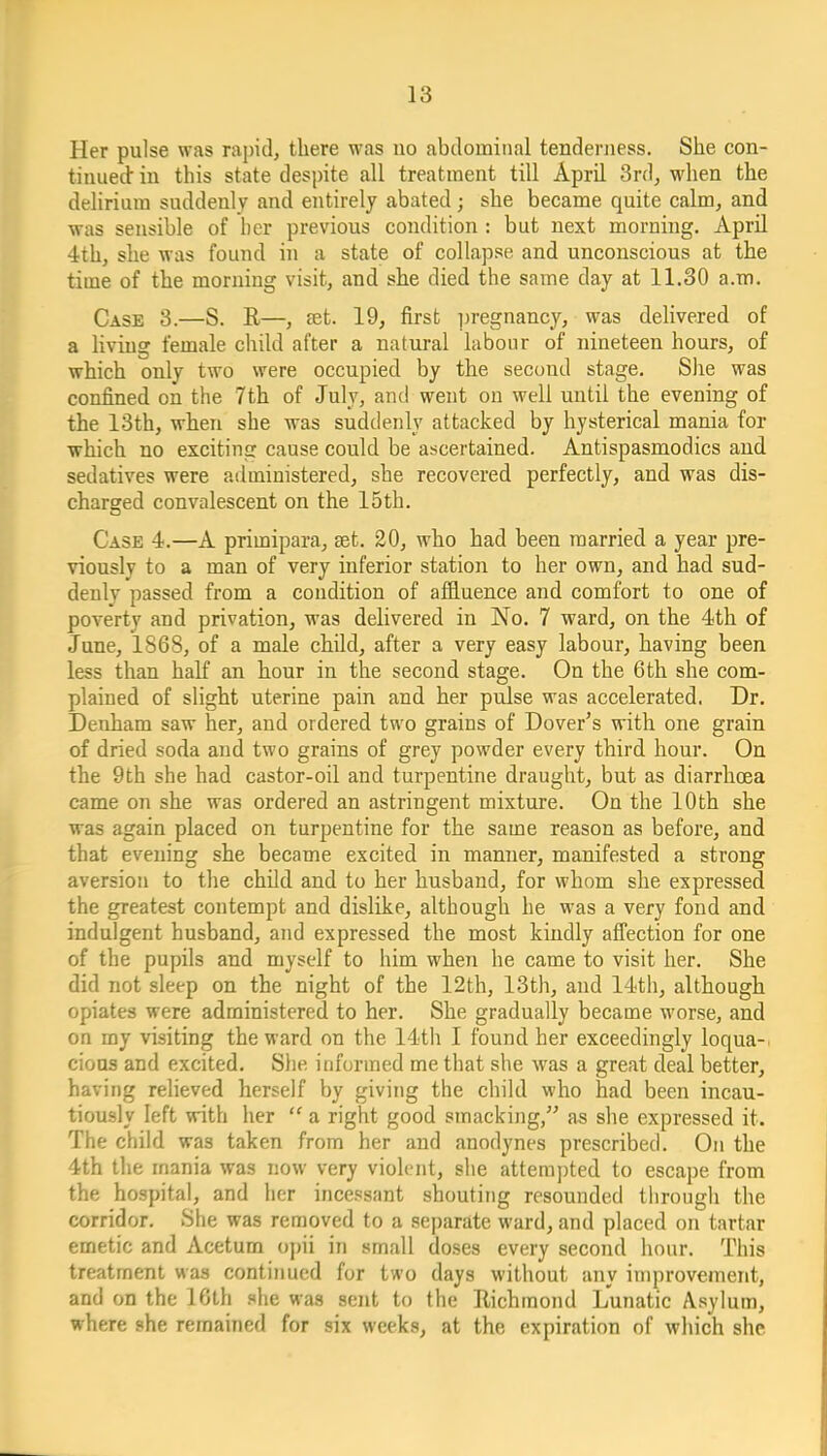 Her pulse was rapid, there was no abdominal tenderness. She con- tinued' in this state despite all treatment till April 3rd, when the delirium suddenly and entirely abated; she became quite calm, and was sensible of her previous condition : but next morning. April 4th, she was found in a state of collapse and unconscious at the time of the morning visit, and she died the same day at 11.30 a.m. Case 3.—S. R—, set. 19, first ])regnancy, was delivered of a living female child after a natural labour of nineteen hours, of which only two were occupied by the second stage. She was confined on the 7th of July, and went on well until the evening of the 13th, when she was suddenly attacked by hysterical mania for ■which no exciting cause could be ascertained. Antispasmodics and sedatives were administered, she recovered perfectly, and was dis- charged convalescent on the 15th. Case 4.—A primipara, set. 20, who had been married a year pre- viously to a man of very inferior station to her own, and had sud- denly passed from a condition of affluence and comfort to one of poverty and privation, was delivered in No. 7 ward, on the 4th of June, 1868, of a male child, after a very easy labour, having been less than half an hour in the second stage. On the 6th she com- plained of slight uterine pain and her pulse was accelerated. Dr. Denham saw her, and ordered two grains of Dover's with one grain of dried soda and two grains of grey powder every third hour. On the 9th she had castor-oil and turpentine draught, but as diarrhoea came on she was ordered an astringent mixture. On the 10th she was again placed on turpentine for the same reason as before, and that evening she became excited in manner, manifested a strong aversion to the child and to her husband, for whom she expressed the greatest contempt and dislike, although he was a very fond and indulgent husband, and expressed the most kiudly affection for one of the pupils and myself to him when he came to visit her. She did not sleep on the night of the 12th, 13th, and 14tii, although opiates were administered to her. She gradually became worse, and on my visiting the ward on the 14th I found her exceedingly loqua-i cious and excited. She informed me that she was a great deal better, having relieved herself by giving the child who had been incau- tiously left with her  a right good smacking, as she expressed it. The child was taken from her and anodynes prescribed. On the 4th the mania was now very violent, she attem])ted to escape from the hospital, and her incessant shouting resounded through the corridor. She was removed to a separate ward, and placed on tartar emetic and Acetum opii in small doses every second hour. This treatment was continued for two days without any improvement, and on the 16th she was sent to the Richmond Lunatic A.sylum, where she remained for six weeks, at the expiration of which she