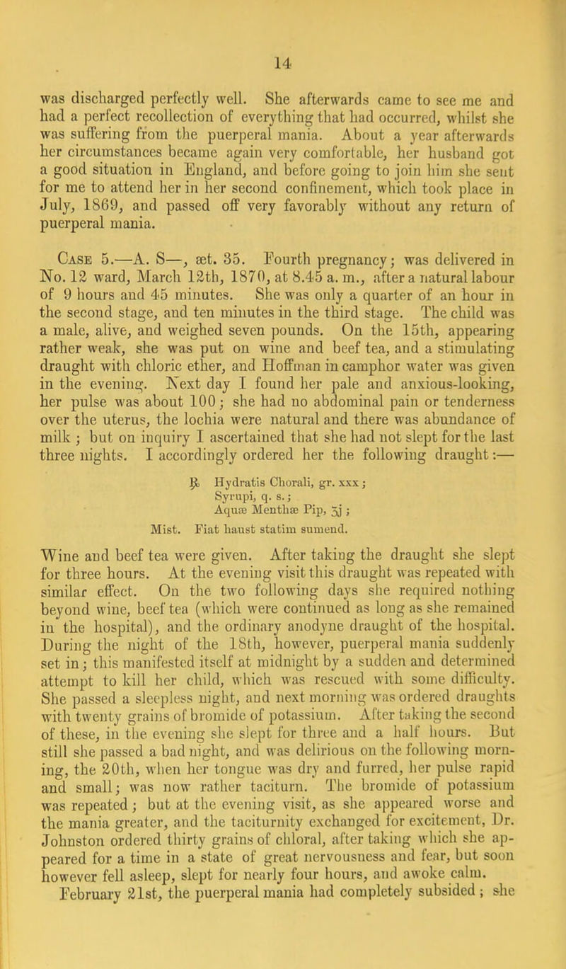 was discharged perfectly well. She afterwards came to see me and had a perfect recollection of everything that had occurred, whilst she was suffering from the puerperal mania. About a year afterwards her circumstances became again very comfortable, her husband got a good situation in England, and before going to join him she seat for me to attend her in her second confinement, which took place in July, 1869, and passed off very favorably without any return of puerperal mania. Case 5.—A. S—, aet. 35. Fourth pregnancy; was delivered in No. 12 ward, March 12th, 1870, at 8.45 a. m., after a natural labour of 9 hours and 45 minutes. She was only a quarter of an hour in the second stage, and ten minutes in the third stage. The child was a male, alive, and weighed seven pounds. On the 15th, appearing rather weak, she was put on wine and beef tea, and a stimulating draught with chloric ether, and Hoffman in camphor water was given in the evening. Next day I found her pale and anxious-looking, her pulse was about 100; she had no abdominal pain or tenderness over the uterus, the lochia were natural and there was abundance of milk ; but on inquiry I ascertained that she had not slept for the last three nights. I accordingly ordered her the following draught:— Hydratis Cliorali, gr. xxx ; Syrupi, q. s.; Aquae Mentbae Pip, 5j ; Mist. Fiat baust statim sumend. Wine and beef tea were given. After taking the draught she slept for three hours. At the evening visit this draught was repeated with similar effect. On the two following days she required nothing beyond wine, beef tea (which were continued as long as she remained in the hospital), and the ordinary anodyne draught of the hospital. During the night of the 18th, however, puerperal mania suddenly set in; this manifested itself at midnight by a sudden and determined attempt to kill her child, which was rescued with some difficulty. She passed a sleepless night, and next morning was ordered draughts with twenty grains of bromide of potassium. After taking the second of these, in the evening she slept for three and a half hours. But still she passed a bad night, and was delirious on the following morn- ing, the 20th, wlien her tongue was dry and furred, her pulse rapid and small; was now rather taciturn. The bromide of potassium was repeated; but at the evening visit, as she appeared worse and the mania greater, and the taciturnity exchanged for excitement, Dr. Johnston ordered thirty grains of chloral, after taking which she ap- peared for a time in a state of great nervousness and fear, but soon however fell asleep, slept for nearly four hours, and awoke calm. February 21st, the puerperal mania had completely subsided ; she