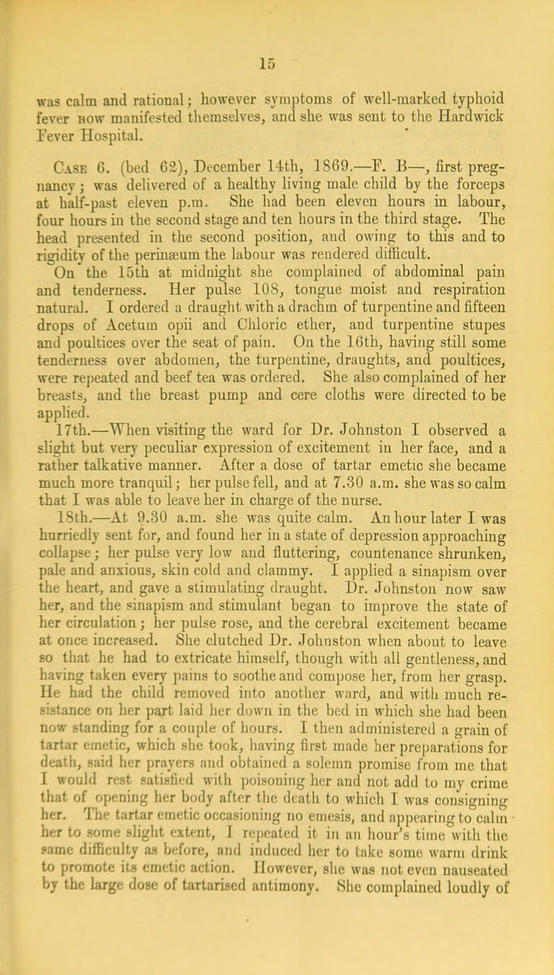 was calm and rational; however symptoms of well-marked typhoid fever now manifested themselves, and she was sent to the Hardwick Fever Hospital. Case 6. (bed 62), December 14th, 1869.—F. B—, first preg- nancy j was delivered of a healthy living male child by the forceps at half-past eleven p.m. She had been eleven hours in labour, four hours in the second stage and ten hours in the third stage. The head presented in the second position, and owing to this and to rigidity of the perinseum the labour was rendered difficult. On the 15th at midnight she complained of abdominal pain and tenderness. Her pulse 108, tongue moist and respiration natural. I ordered a draught with a drachm of turpentine and fifteen drops of Acetum opii and Chloric ether, and turpentine stupes and poultices over the seat of pain. On the 16th, having still some tenderness over abdomen, the turpentine, draughts, and poultices, were repeated and beef tea was ordered. She also complained of her breasts, and the breast pump and cere cloths were directed to be applied. 17th.—When visiting the ward for Dr. Johnston I observed a slight but very peculiar expression of excitement in her face, and a rather talkative manner. After a dose of tartar emetic she became much more tranquil; her pulse fell, and at 7.30 a.m. she was so calm that I was able to leave her in charge of the nurse. 18th.—At 9.30 a.m. she was quite calm. An hour later I was hurriedly sent for, and found her in a state of depression approaching collapse; her pulse very low and fluttering, countenance shrunken, pale and anxious, skin cold and clammy. I applied a sinapism over the heart, and gave a stimulating draught. Dr. Johnston now saw her, and the sinapism and stimulant began to improve the state of her circulation; her pulse rose, and the cerebral excitement became at once increased. She clutched Dr. Johnston when about to leave so that he had to extricate himself, though with all gentleness, and having taken every pains to soothe and compose her, from her grasp. He had the child removed into another ward, and with much re- sistance on her part laid her down in the bed in which she had been now standing for a couple of hours. I then administered a grain of tartar emetic, which she took, having first made her preparations for death, said her prayers and obtained a solemn promise from me that I would rest satisfied with poisoning her and not add to my crime that of opening her body after the death to which I was consigning her. The tartar emetic occasioning no emesis, and appearing to calm her to some slight extent, 1 repeated it in an hour's time with tiie same difficulty as before, and induced her to take some warm drink to promote its emetic action. However, she was not even nauseated by the large dose of tartariaed antimony. She complained loudly of