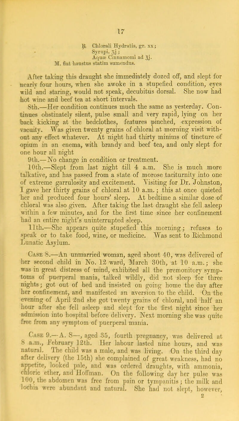 Clilorali Hydratis, gr. xx; Syrupi, 5j ; Aqu£E Cinmimomi ad Jj. M. fiat hanstus statim sumendus. After taking this draught she immediately dozed off, and slept for nearly four hours, when she awoke in a stupefied condition, eyes wild and staring, would not speak, decubitus dorsal. She now had hot wine and beef tea at short intervals. Sth.—Her condition continues much the same as yesterday. Con- tinues obstinately silent, pulse small and very rapid, lying on her back kicking at the bedclothes, features pinched, expression of vacuity. Was given twenty grains of chloral at morning visit with- out any effect whatever. At night had thirty minims of tincture of opium in an enema, with brandy and beef tea, and only slept for one hour all night 9th.—No change in condition or treatment. 10th.—Slept from last night till 4 a.m. She is much more talkative, and has passed from a state of morose taciturnity into one of extreme garrulosity and excitement. Yisiting for Dr. Johnston, I gave her thirty grains of chloral at 10 a.m.; this at once quieted her and produced four hours' sleep. At bedtime a similar dose of chloral was also given. After taking the last draught she fell asleep within a few minutes, and for the first time since her confinement had an entire night's uninterrupted sleep. 11th.—She appears quite stupefied this morning; refuses to speak or to take food, wine, or medicine. Was sent to Richmond Lunatic Asylum. Case 8.—An unmarried woman, aged about 40, was delivered of her second child in No. 12 ward, March 30th, at 10 a.m.; she was in great distress of mind, exhibited all the premonitory symp- toms of puerperal mania, talked wildly, did not sleep for three nights; got out of bed and insisted on going home the day after her confinement, and manifested an aversion to the child. On the evening of April 2nd she got twenty grains of chloral, and half an hour after she fell asleep and slept for the first night since her admission into hospital before delivery. Next morning she was quite free from any symptom of puerperal mania. Case 9.—A. S—, aged 35, fourth pregnancy, was delivered at 8 a.m., I'ebruary 12th. Her labour lasted nine hours, and was natural. The child was a male, and was hviiig. On the third day after delivery (the 15th) she complained of great weakness, had no appetite, looked pale, and was ordered draughts, with ammonia, chloric ether, and Holiman. On the following day her pulse was 100, the abdomen was free from pain or tym])aiiitis; the milk and lochia were abundant and natural. She had not slept, however.