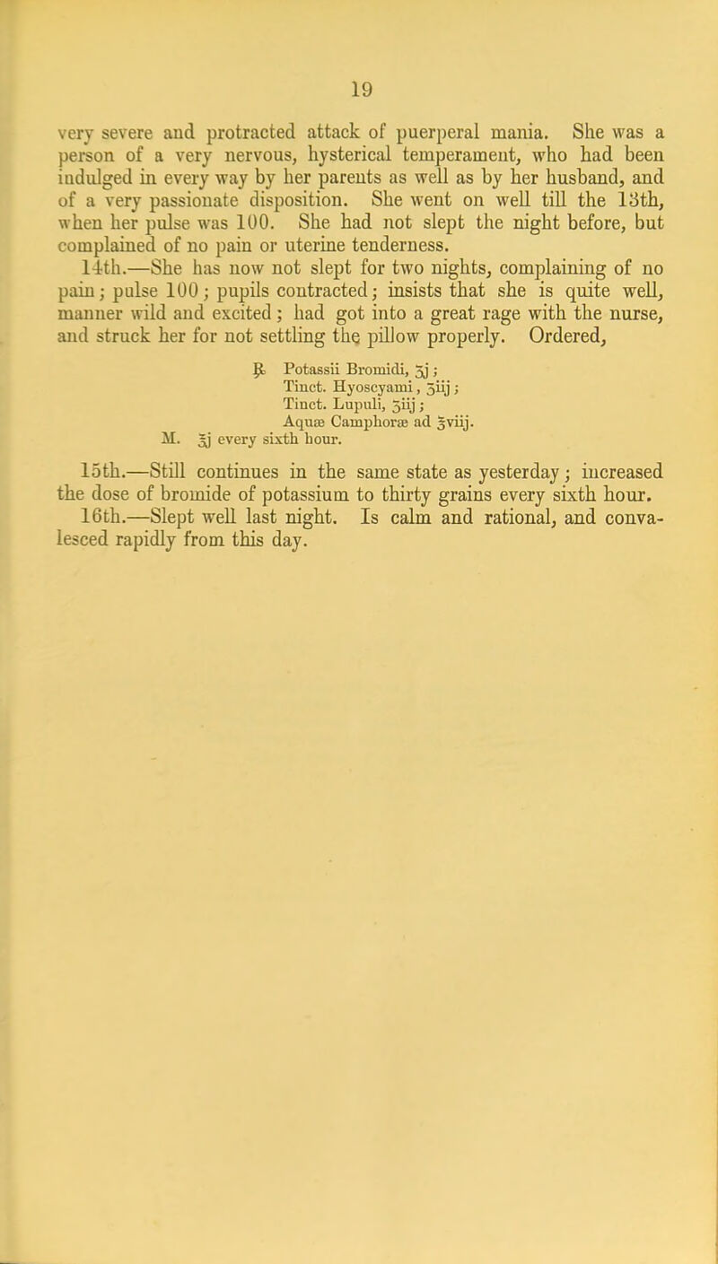 very severe aud protracted attack of puerperal mania. She was a peison of a very nervous, hysterical temperament, who had been indulged in every way by her parents as well as by her husband, and of a very passionate disposition. She went on well till the 13th, when her pulse was 100. She had not slept the night before, but complained of no pain or uterine tenderness. l4th.—She has now not slept for two nights, complaining of no pain; pulse 100; pupils contracted; insists that she is quite well, manner wild and excited; had got into a great rage with the nurse, and struck her for not settling the pillow properly. Ordered, {fc Potassii Bromidi, 5j ; Tinct. Hyoscyami, 5iij ; Tinct. Lupuli, 5iij; Aquse Camphorae ad Sviij. M. 3j every sixth bour. loth.—Still continues in the same state as yesterday; increased the dose of bromide of potassium to thirty grains every sixth hour. 16th.—Slept well last night. Is calm and rational, and conva- lesced rapidly from this day.