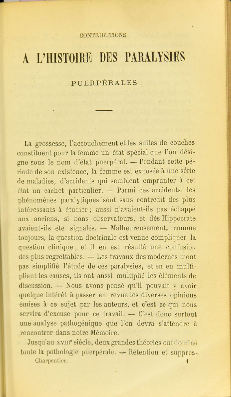 A L'HISTOIRE DES PARALYSIES La grossesse, l'accouchement et les suites de couches constituent pour la femme un état spécial que l'on dési- gne sous le nom d'état puerpéral. — Pendant cette pé- riode de son existence, la femme est exposée à une série de maladies, d'accidents qui semblent emprunter à cet élat un cachet particulier. — Parmi ces accidents, les phénomènes paralytiques sont sans contredit des plus intéressants à étudier ; aussi n'avaient-ils pas échappé aux anciens, si bons observateurs, et dès Hippocrate avaient-ils été signalés. — Malheureusement, comme toujours, la question doctrinale est venue compliquer la question clinique, et il en est résulté une confusion des plus regrettables. — Les travaux des modernes n'ont pas simplifié l'étude de ces paralysies, et en en multi- pliant les causes^ ils ont aussi multiplié les éléments de discussion. — Nous avons pensé qu'il pouvait y avoir quelque intérêt à passer en revue les diverses opinions émises à ce sujet par les auteurs, et c'est ce qui nous servira d'excuse pour ce travail. — C'est donc surtout une analyse pathogénique que l'on devra s'attendre à rencontrer dans notre Mémoire. Jusqu'au xvm* siècle, deux grandes théories ontdominé toute la pathologie puerpérale. — Rétention et snppres- Charpentier. 1