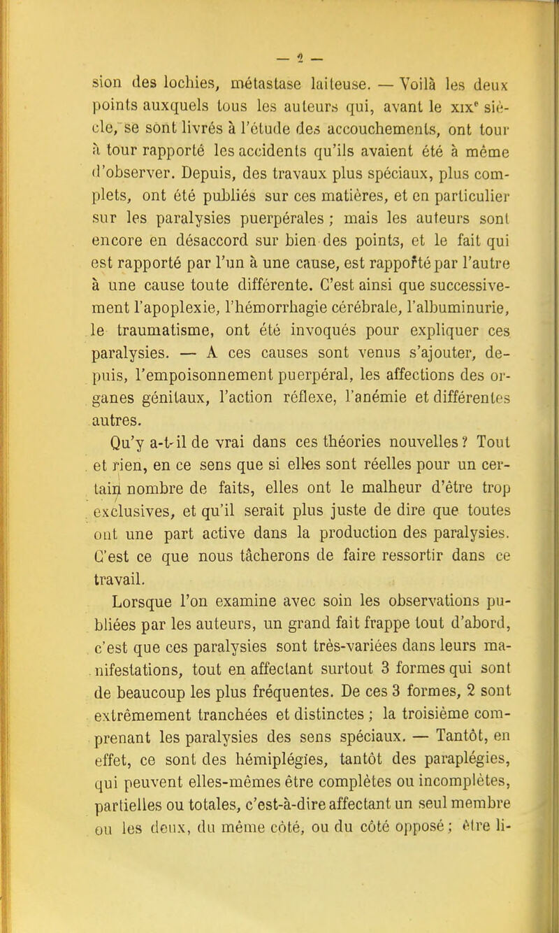 sion des lochies, métastase laiteuse. — Voilà les deux points auxquels tous les auteurs qui, avant le xix* siè- cle, se sont livrés à l'étude des accouchements, ont tour à tour rapporté les accidents qu'ils avaient été à même il'observer. Depuis, des travaux plus spéciaux, plus com- plets, ont été puhliés sur ces matières, et en particulier sur les paralysies puerpérales ; mais les auteurs sont encore en désaccord sur bien des points, et le fait qui est rapporté par l'un à une cause, est rappoftépar l'autre à une cause toute différente. C'est ainsi que successive- ment l'apoplexie, l'hémorrhagie cérébrale, l'albuminurie, le traumatisme, ont été invoqués pour expliquer ces paralysies. — A ces causes sont venus s'ajouter, de- puis, l'empoisonnement puerpéral, les affections des oi-- ganes génitaux, l'action réflexe, l'anémie et différentes autres. Qu'ya-t'ilde vrai dans ces théories nouvelles? Tout . et rien, en ce sens que si elles sont réelles pour un cer- tain nombre de faits, elles ont le malheur d'être trop exclusives, et qu'il serait plus juste de dire que toutes ont une part active dans la production des paralysies. C'est ce que nous tâcherons de faire ressortir dans ce travail. Lorsque l'on examine avec soin les observations pu- bliées par les auteurs, un grand fait frappe tout d'abord, c'est que ces paralysies sont très-variées dans leurs ma- . nifestations, tout en affectant surtout 3 formes qui sont de beaucoup les plus fréquentes. De ces 3 formes, 2 sont extrêmement tranchées et distinctes ; la troisième com- prenant les paralysies des sens spéciaux, — Tantôt, en effet, ce sont des hémiplégies, tantôt des paraplégies, qui peuvent elles-mêmes être complètes ou incomplètes, partielles ou totales, c'est-à-dire affectant un seul membre ou les deux, du même côté, ou du côté opposé; ^itre \\-