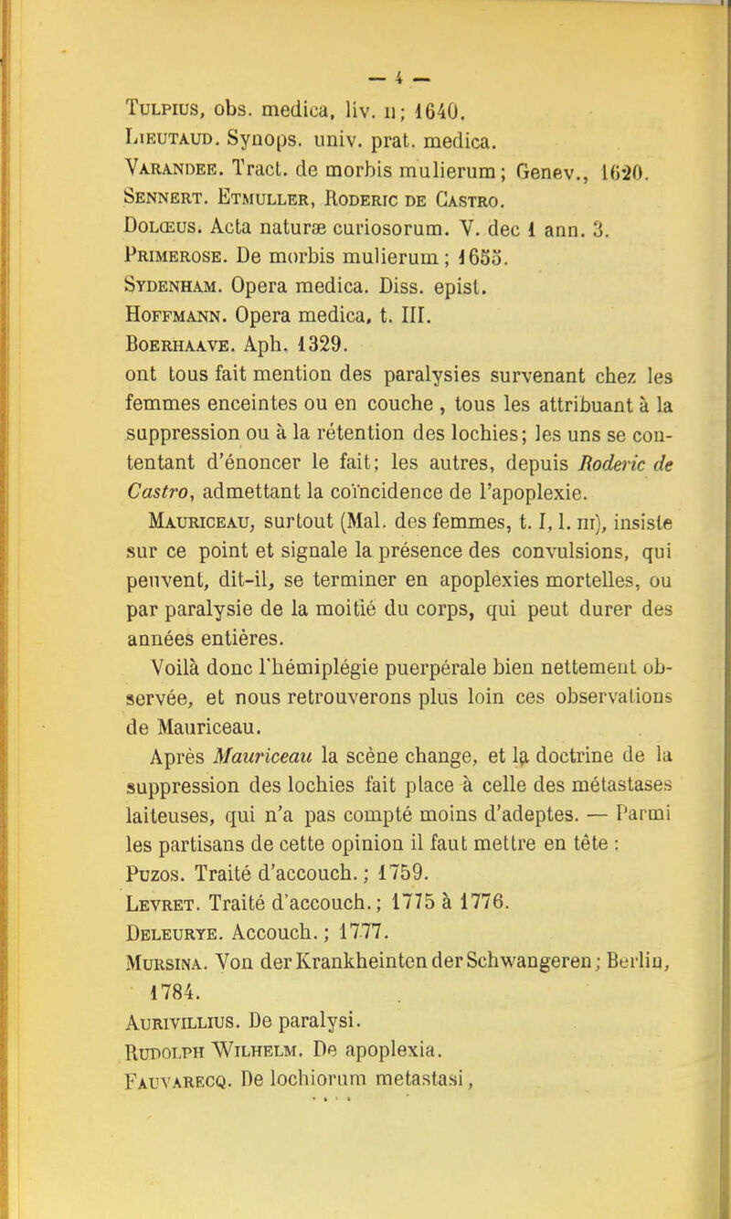 TuLPius, obs. medica, liv. ii; 1640. LiEUTAUD, Synops. nniv. prat. medica. Varanoee. Tract, de morbis mulierum; Genev., 10*20. Sennert. Etmuller, Roderic de Castro. DoLŒus. Acta naturae curiosorum. V. dec 1 ann. 3. Primerose. De morbis mulierum; 165o. Sydenham. Opéra medica, Diss. episl. Hoffmann. Opéra medica, t. III. BoERHAAVE. Apb. 1329. ont tous fait mention des paralysies survenant chez les femmes enceintes ou en couche , tous les attribuant à la suppression ou à la rétention des lochies; les uns se con- tentant d'énoncer le fait; les autres, depuis Roderic de Castro, admettant la coïncidence de l'apoplexie. Mauriceau, surtout (Mal. des femmes, 1.1,1. ni), insiste sur ce point et signale la présence des convulsions, qui peuvent, dit-il, se terminer en apoplexies mortelles, ou par paralysie de la moitié du corps, qui peut durer des années entières. Voilà donc l'hémiplégie puerpérale bien nettement ob- servée, et nous retrouverons plus loin ces observations de Mauriceau. Après Mauriceau la scène change, et Içi doctrine de la suppression des lochies fait place à celle des métastases laiteuses, qui n'a pas compté moins d'adeptes. — Parmi les partisans de cette opinion il faut mettre en tête : Puzos. Traité d'accouch. ; 1759. Levret. Traité d'accouch.; 1775 à 1776. Deleurye. Accouch.; 1777. MuRsiNA. Von derKrankheintenderSchwangeren; Berlin, 1784. AuRiviLLius. De paralysi. RuDOLPH WiLHELM. De apoplexia. Fauvarecq. De lochiorum raetastasi,