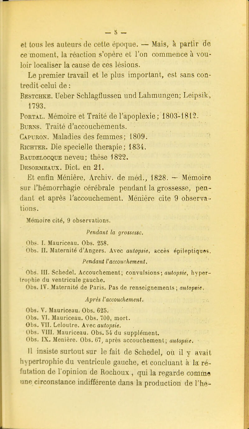 et tous les auteurs de cette époque. — Mais, à partir de ce moment, la réaction s'opère et l'on commence à vou- loir localiser la cause de ces lésions. Le premier travail et le plus important, est sans con- tredit-celui de : Bestchke. Ueber Schlagflussea und Lahmungen; Leipsik, 1793. PoRTAL. Mémoire et Traité de l'apoplexie; 1803-1812. BuRNS. Traité d'accouchements. Capuron. Maladies des femmes ; 1809 . RicHTER. Die specielle thérapie; 1834. Baudelocque neveu; thèse 1822. Desormeaux. Dicl. en 21. Et enfin Ménière, Archiv. de méd,, 1828. — Mémoire sur l'hémorrhagie cérébrale pendant la grossesse, pen- dant et après raccouchement. Méniére cite 9 observa- tions. Mémoire cité, 9 observations. Pendant la grossesse. Obs. I. Mauriceau. Obs. 238. Obs. II. Maternité d'Angers. Avec autopsie, accès épileptiques. Pendant l'accouchement. Obs. III. Schedel. Accouchement; convulsions; autopsie, hyper- trophie du ventricule gauche. Obs. IV. Maternité de Paris. Pas de renseignements; autopsie. Après l'accouchement. Obs. V. Mauriceau. Obs. 62S. Obs. VI. Mauriceau. Obs. 700, mort. Obs. VII. Leloutre. Avec awtojjsie. Obs. VIII. Mauriceau. Obs. S4 du supplément. Obs. IX. Menière. Obs. 67, après accouchement; autopsie. Il insiste surtout sur le fait de Schedel, où il y avait hypertrophie du ventricule gauche, et concluant à la ré- futation de l'opinion de Rochoux , qui la regarde comme une circonstance indifférente dans la production de l'hé-