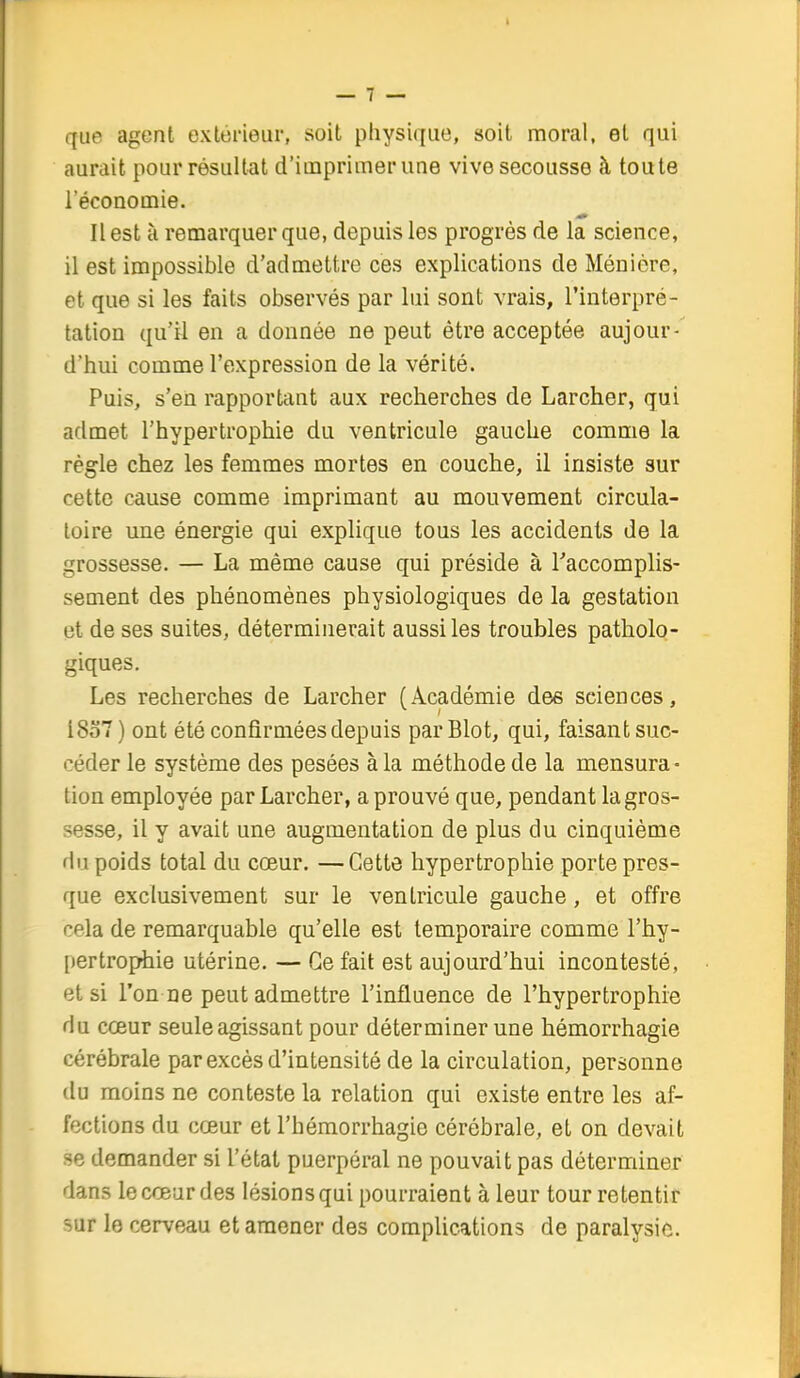 que agent extérieur, soit physique, soit moral, et qui aurait pour résultat d'iuaprimer une vive secousse à toute l'économie. Il est à remarquer que, depuis les progrès de la science, il est impossible d'admettre ces explications de Ménière, et que si les faits observés par lui sont vrais, l'interpré- tation qu'il en a donnée ne peut être acceptée aujour- d'hui comme l'expression de la vérité. Puis, s'en rapportant aux recherches de Larcher, qui admet l'hypertrophie du ventricule gauche comme la règle chez les femmes mortes en couche, il insiste sur cette cause comme imprimant au mouvement circula- toire une énergie qui explique tous les accidents de la grossesse. — La même cause qui préside à Taccomplis- sement des phénomènes physiologiques de la gestation et de ses suites, déterminerait aussiles troubles patholo- giques. Les recherches de Larcher (Académie dee sciences, i8o7) ont été confirmées depuis parBlot, qui, faisant suc- céder le système des pesées à la méthode de la mensura- tion employée par Larcher, a prouvé que, pendant la gros- sesse, il y avait une augmentation de plus du cinquième du poids total du cœur. —Cette hypertrophie porte pres- que exclusivement sur le ventricule gauche, et offre cela de remarquable qu'elle est temporaire comme l'hy- [lertro^Aie utérine. — Ce fait est aujourd'hui incontesté, et si l'on ne peut admettre l'influence de l'hypertrophie du cœur seule agissant pour déterminer une hémorrhagie cérébrale par excès d'intensité de la circulation, personne du moins ne conteste la relation qui existe entre les af- fections du cœur et l'hémorrhagie cérébrale, et on devait se demander si l'état puerpéral ne pouvait pas déterminer dans le cœur des lésions qui pourraient à leur tour retentir 5ur le cerveau et amener des complications de paralysie.