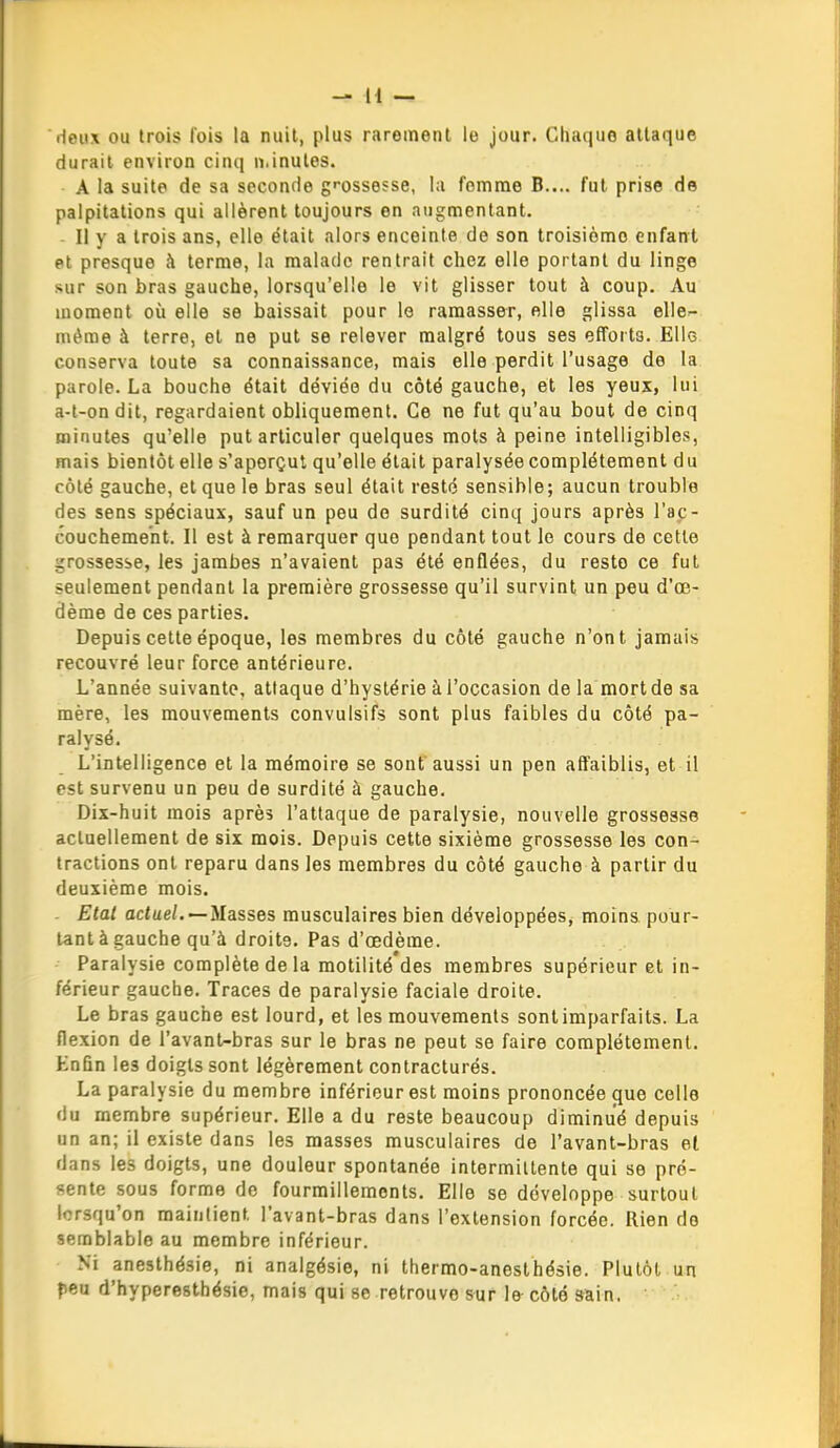 Hcux ou trois fois la nuit, plus rarement le jour. Chaque attaque durait environ cinq n.inules. A la suite de sa seconde gi-ossesse, la femme B.... fut prise de palpitations qui allèrent toujours en augmentant. - Il y a trois ans, elle était alors enceinte de son troisième enfant et presque à terme, la malade rentrait chez elle portant du linge sur son bras gauche, lorsqu'elle le vit glisser tout à coup. Au moment où elle se baissait pour le ramasser, elle glissa elle^ même à terre, et ne put se relever malgré tous ses efforts. Ello conserva toute sa connaissance, mais elle perdit l'usage de la parole. La bouche était déviée du côté gauche, et les yeux, lui a-l-ondit, regardaient obliquement. Ce ne fut qu'au bout de cinq minutes qu'elle put articuler quelques mots à peine intelligibles, mais bientôt elle s'aporçul qu'elle était paralysée complètement du côté gauche, et que le bras seul était resté sensible; aucun trouble des sens spéciaux, sauf un peu de surdité cinq jours après l'ap- couchement. Il est à remarquer que pendant tout le cours de cette grossesse, les jambes n'avaient pas été enflées, du reste ce fut seulement pendant la première grossesse qu'il survint un peu d'œ- dème de ces parties. Depuis cette époque, les membres du côté gauche n'ont jamais recouvré leur force antérieure. L'année suivante, attaque d'hystérie à l'occasion de la mort de sa mère, les mouvements convulsifs sont plus faibles du côté pa- ralysé. L'intelligence et la mémoire se sont aussi un pen affaiblis, et il est survenu un peu de surdité à gauche. Dix-huit mois après l'attaque de paralysie, nouvelle grossesse actuellement de six mois. Depuis cette sixième grossesse les con- tractions ont reparu dans les membres du côté gauche à partir du deuxième mois. Etal adue/. —Masses musculaires bien développées, moins pour- tant à gauche qu'à droite. Pas d'œdème. Paralysie complète de la raotilité des membres supérieur et in- férieur gauche. Traces de paralysie faciale droite. Le bras gauche est lourd, et les mouvements sont imparfaits. La flexion de l'avant-bras sur le bras ne peut se faire complètement. Knfin les doigts sont légèrement conlracturés. La paralysie du membre inférieur est moins prononcée que colle du membre supérieur. Elle a du reste beaucoup diminué depuis un an; il existe dans les masses musculaires de l'avant-bras el dans les doigts, une douleur spontanée intermittente qui se pré- sente sous forme de fourmillements. Elle se développe surtout lorsqu'on maintient l'avant-bras dans l'extension forcée. Ilien do semblable au membre inférieur. Ni anesthésie, ni analgésie, ni thermo-anesthésie. Plutôt un peu d'hyperesthésie, mais qui se retrouve sur le côté sain,