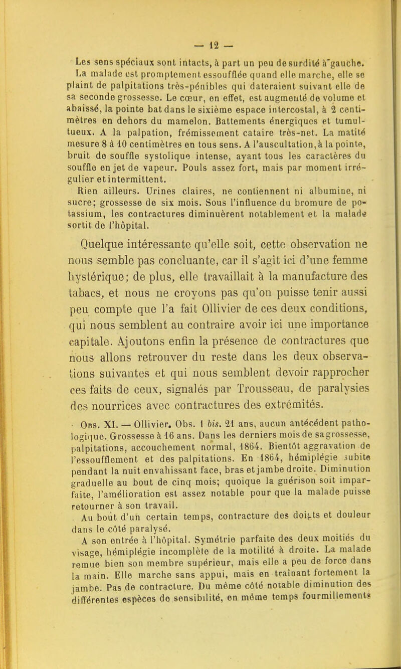 Les sens spéciaux sont intacts, à part un peu de surdité à'gauche. La malade est promptcment. essoufflée quand elle marche, elle se plaint de palpitations très-pénibles qui dateraient suivant elle de sa seconde grossesse. Le cœur, on effet, est augmenté de volume et abaissé, la pointe bat dans le sixième espace intercostal, à 2 centi- mètres en dehors du mamelon. Battements énergiques et tumul- tueux. A la palpation, frémissement cataire très-net. La matité mesure 8 à 10 centimètres en tous sens. A l'auscultation,à la pointe, bruit de souffle syslolique intense, ayant tous les caractères du souffle en jet de vapeur. Pouls assez fort, mais par moment irré- gulier et intermittent. Rien ailleurs. Urines claires, ne contiennent ni albumine, ni sucre; grossesse de six mois. Sous l'influence du bromure de po- tassium, les contractures diminuèrent notablement et la malad»? sortit de l'hôpital. Quelque intéressante qu'elle soit, cette observation ne nous semble pas concluante, car il s'agit ici d'une femme hystérique; de plus, elle travaillait à la manufacture des tabacs, et nous ne croyons pas qu'on puisse tenir aussi peu compte que l'a fait OUivier de ces deux conditions, qui nous semblent au contraire avoir ici une importance capitale. Ajoutons enfin la présence de contractures que nous allons retrouver du reste dans les deux observa- tions suivantes et qui nous semblent devoir rapprçcher ces faits de ceux, signalés par Trousseau, de paralysies des nourrices avec contractures des extrémités. Obs. XL — Ollivier. Obs. i bis. 21 ans, aucun antécédent palho- logi(iue. Grossesse à 16 ans. Dans les derniers mois de sagrossesse, palpitations, accouchement noVmal, 1864. Bientôt aggravation de l'essoufflement et des palpitations. En 1864, hémiplégie iubite pendant la nuit envahissant face, bras et jambe droite. Diminution graduelle au bout de cinq mois; quoique la guérison soit impar- faite, l'amélioration est assez notable pour que la malade puisse retourner à son travail. Au bout d'un certain temps, contracture des doi^-ts et douleur dans le côté paralysé. A son entrée à l'hôpital. Symétrie parfaite des deux moitiés du visage, hémiplégie incomplète de la motililé à droite. La malade remue bien son membre supérieur, mais elle a peu de force dans la main. Elle marche sans appui, mais en traînant fortement la jambe. Pas de contracture. Du même côté notable diminution des différentes espèces do sensibilité, en môme temps fourmillement?