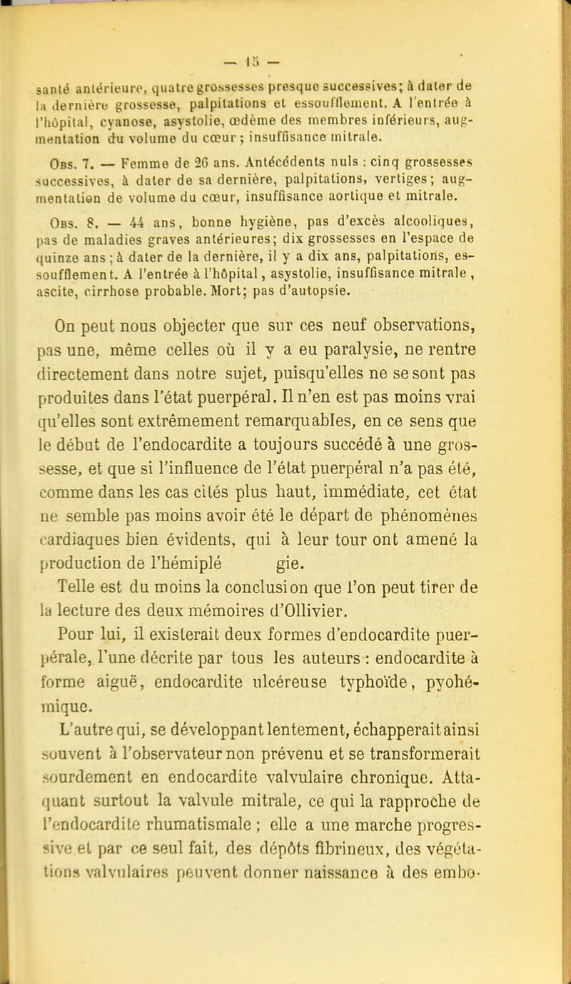 sanlé aniërieuro, quatre grossesses presque successives; à dater de la dernière grossesse, palpitations et essouflloment. A l'entrée à l'hôpital, cyanose, asystolie, œdème des membres inférieurs, aug- mentation du volume du cœur; insuffisance milrale. Obs. 7. — Femme de 26 ans. Antécédents nuls : cinq grossesses successives, à dater de sa dernière, palpitations, vertiges; aug- mentation de volume du cœur, insuffisance aortique et mitrale, Obs. 8. — -44 ans, bonne hygiène, pas d'excès alcooliques, pas de maladies graves antérieures; dix grossesses en l'espace de quinze ans ; à dater de la dernière, il y a dix ans, palpitations, es- soufflement. A l'entrée à l'hôpital, asystolie, insuffisance mitrale , ascite, cirrhose probable. Mort; pas d'autopsie. On peut nous objecter que sur ces neuf observations, pas une, même celles où il y a eu paralysie, ne rentre directement dans notre sujet, puisqu'elles ne se sont pas produites dans l'état puerpéral. Il n'en est pas moins vrai qu'elles sont extrêmement remarquables, en ce sens que le début de l'endocardite a toujours succédé à une gros- sesse, et que si l'influence de l'état puerpéral n'a pas été, comme dans les cas cités plus baut, immédiate, cet état ne semble pas moins avoir été le départ de phénomènes cardiaques bien évidents, qui à leur tour ont amené la production de l'hémiplé gie. Telle est du moins la conclusion que l'on peut tirer de la lecture des deux mémoires d'Ollivier, Pour lui, il existerait deux formes d'endocardite puer- pérale, l'une décrite par tous les auteurs : endocardite à forme aiguë, endocardite ulcéreuse typhoïde, pyohé- rnique. L'autre qui, se développant lentement, échapperait ainsi souvent à l'observateur non prévenu et se transformerait .sourdement en endocardite valvulaire chronique. Atta- quant surtout la valvule mitrale, ce qui la rapproche de l'endocardite rhumatismale ; elle a une marche progres- sive et par ce seul fait, des dépôts fibrineux, des végéta- lions valvulaires peuvent donner naissance à des embo-