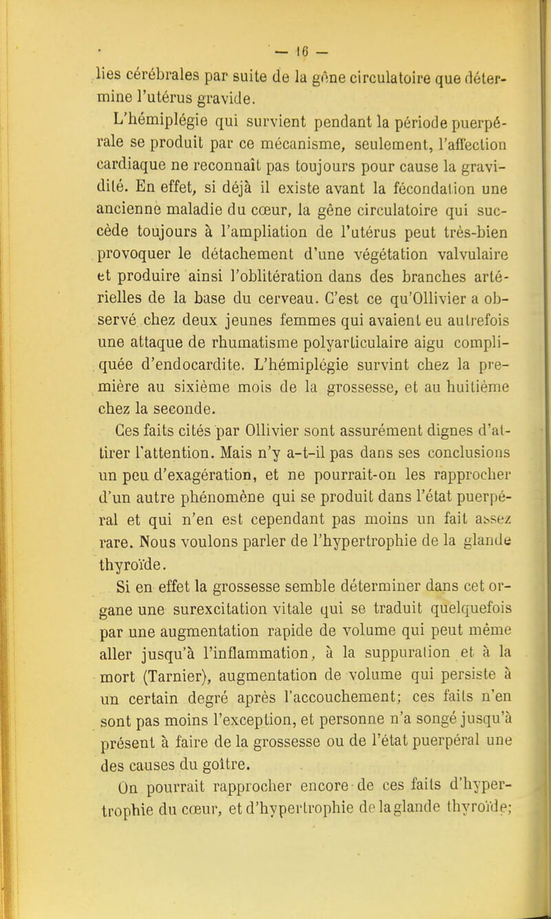 lies cérébrales par suite de la gnne circulatoire que déter- mine l'utérus gravide. L'hémiplégie qui survient pendant la période puerpé- rale se produit par ce mécanisme, seulement, l'afléction cardiaque ne reconnaît pas toujours pour cause la gravi- dilé. En effet, si déjà il existe avant la fécondation une ancienne maladie du cœur, la gêne circulatoire qui suc- cède toujours à l'ampliation de l'utérus peut très-bien provoquer le détachement d'une végétation valvulaire et produire ainsi l'obhtération dans des branches arté- rielles de la base du cerveau. C'est ce qu'OUivier a ob- servé chez deux jeunes femmes qui avaient eu autiefois une attaque de rhumatisme polyarticulaire aigu compli- quée d'endocardite. L'hémiplégie survint chez la pre- mière au sixième mois de la grossesse, et au huitième chez la seconde. Ces faits cités par Ollivier sont assurément dignes d'at- tirer l'attention. Mais n'y a-t-ilpas dans ses conclusions un peu d'exagération, et ne pourrait-on les rapprocher d'un autre phénomène qui se produit dans l'état puerpé- ral et qui n'en est cependant pas moins un fait a^sez rare. Nous voulons parler de l'hypertrophie de la glande thyroïde. Si en effet la grossesse semble déterminer dans cet or- gane une surexcitation vitale qui se traduit quelquefois par une augmentation rapide de volume qui peut même aller jusqu'à l'inflammation, à la suppuralion et à la mort (Tarnier), augmentation de volume qui persiste à un certain degré après l'accouchement; ces fails n'en sont pas moins l'exception, et personne n'a songé jusqu'à présent à faire de la grossesse ou de l'état puerpéral une des causes du goitre. On pourrait rapprocher encore de ces fails d'hyper- trophie du cœur, et d'hypertrophie dolaglande thyroïde;