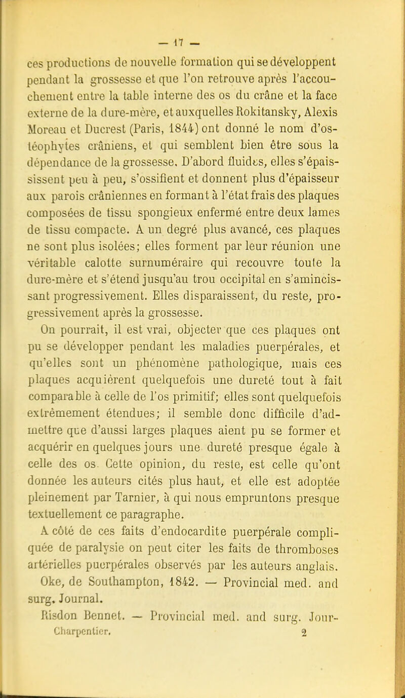 ces productions de nouvelle formation qui se développent pendant la grossesse et que l'on retrouve après l'accou- chement entre la table interne des os du crâne et la face externe de la dure-mère, etauxquellesRokitansky, Alexis Moreau et Ducrest (Paris, 1844) ont donné le nom d'os- léophytes crâniens, et qui semblent bien être sous la dépendance de la grossesse. D'abord fluidts, elles s'épais- sissent peu à peu, s'ossifient et donnent plus d'épaisseur aux parois crâniennes en formant à l'état frais des plaques composées de tissu spongieux enfermé entre deux lames de tissu compacte. A un degré plus avancé, ces plaques ne sont plus isolées; elles forment par leur réunion une véritable calotte surnuméraire qui recouvre toute la dure-mère et s'étend jusqu'au trou occipital en s'amincis- sant progressivement. Elles disparaissent, du reste, pro- gressivement après la grossesse. On pourrait, il est vrai, objecter que ces plaques ont pu se développer pendant les maladies puerpérales, et qu'elles sont un phénomène pathologique, mais ces plaques acquièrent quelquefois une dureté tout à fait comparable à celle de l'os primitif; elles sont quelquefois extrêmement étendues; il semble donc difficile d'ad- mettre que d'aussi larges plaques aient pu se former et acquérir en quelques jours une dureté presque égale à celle des os. Cette opinion, du reste, est celle qu'ont donnée les auteurs cités plus haut, et elle est adoptée pleinement par Tarnier, à qui nous empruntons presque textuellement ce paragraphe. A côté de ces faits d'endocardite puerpérale compli- quée de paralysie on peut citer les faits de thromboses artérielles puerpérales observés par les auteurs anglais. Oke, de Southampton, 1842. — Provincial med. and surg. Journal. Risdon Bennet. — Provincial med. and surg. Jour- Charpenlicr, 2