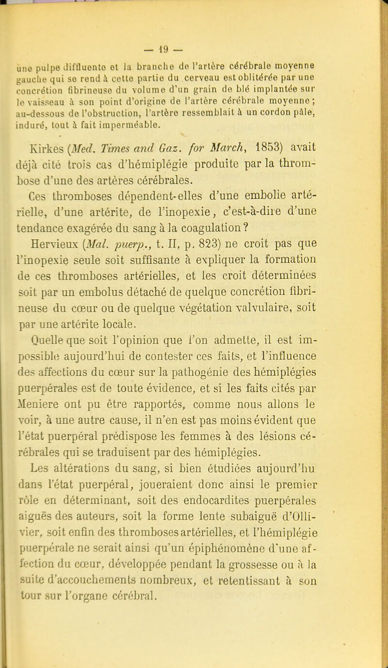 une pulpe Jifûuento ot la branche de l'arlère cérébrale moyenne gauclie qui se rend à cette partie du cerveau est oblitérée par une concrétion fibrinouse du volume d'un grain de blé implantée sur le vaisseau à son point d'origine de l'artère cérébrale moyenne; au-dessous de l'obstruction, l'artère ressemblait à un cordon pâle, induré, tout à fait imperméable. Kirkes {Med. Tïtnes and Gaz. for March, 1853) avait déjà cité trois cas d'hémiplégie produite par la throm- bose d'une des artères cérébrales. Ces thromboses dépendent-elles d'une embolie arté- rielle, d'une artérite, de l'inopexie, c'est-à-dire d'une tendance exagérée du sang à la coagulation ? Hervieux {Mal. puerp., t. II, p, 823) ne croit pas que l'inopexie seule soit suffisante à expliquer la formation de ces thromboses artérielles, et les croit déterminées soit par un embolus détaché de quelque concrétion fibri- neuse du cœur ou de quelque végétation valvulaire, soit par une artérite locale. Quelle que soit l'opinion que l'on admette, il est im- possibh; aujourd'hui de contester ces faits, et l'influence des affections du cœur sur la pathogénie des hémiplégies puerpérales est de toute évidence, et si les faits cités par Meniere ont pu être rapportés, comme nous allons le voir, à une autre cause, il n'en est pas moins évident que l'état puerpéral prédispose les femmes à des lésions cé- rébrales qui se traduisent par des hémiplégies. Les altérations du sang, si bien étudiées aujourd'hu dans l'état puerpéral, joueraient donc ainsi le premier rôle en déterminant, soit des endocardites puerpérales aiguës des auteurs, soit la forme lente subaiguë d'OUi- vier, soit enfin des thromboses artérielles, et l'hémiplégie puerpérale ne serait ainsi qu'un épiphénomène d'une af- fection du cœur, développée pendant la grossesse ou à la suite d'accouchements nombreux, et retentissant à son tour sur l'organe cérébral.