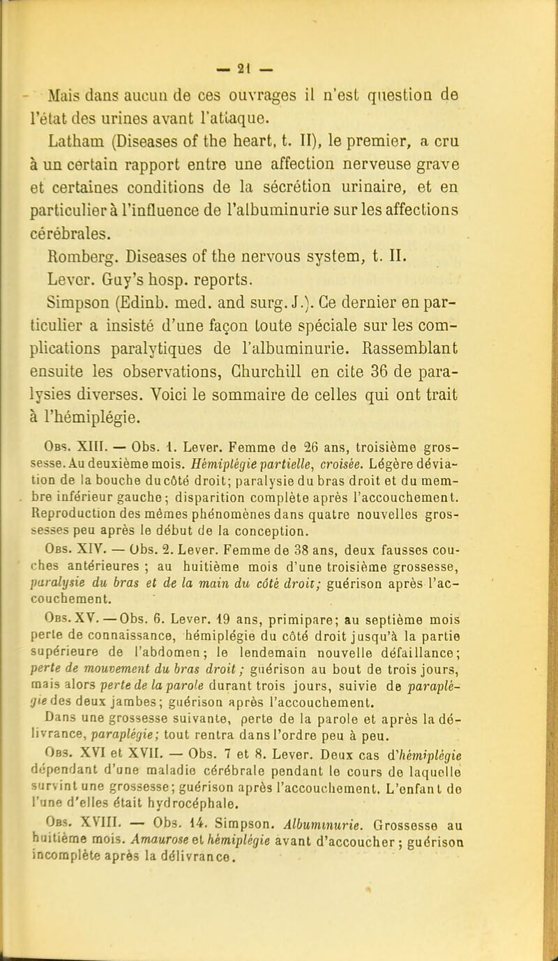 - Mais dans aiicuu de ces ouvrages il n'est question de l'état des urines avant Tatlaque. Latham (Diseases of the heart, t. II), le premier, a cru à un certain rapport entre une affection nerveuse grave et certaines conditions de la sécrétion urinaire, et en particulier à l'influence de l'albuminurie sur les affections cérébrales. Romberg. Diseases of the nervous System, t. II. Lever. Guy'shosp. reports. Simpson (Edinb. med. and surg. J.). Ce dernier en par- ticulier a insisté d'une façon toute spéciale sur les com- plications paralytiques de l'albuminurie. Rassemblant ensuite les observations, Churchill en cite 36 de para- lysies diverses. Voici le sommaire de celles qui ont trait à l'hémiplégie. Obs. XIII. — Obs. 1. Lever. Femme de 26 ans, troisième gros- sesse. Au deuxième mois. Hémiplégie partielle, croisée. Légère dévia- lion de la bouche du côté droit; paralysie du bras droit et du mem- bre inférieur gaucho; disparition complète après l'accouchement. Reproduction des mêmes phénomènes dans quatre nouvelles gros- sesses peu après le début de la conception. Obs. XIV. — Obs. 2. Lever. Femme de 38 ans, deux fausses cou- ches antérieures ; au huitième mois d'une troisième grossesse, paralysie du bras et de la main du côté droit; guérison après l'ac- couchement. Obs.XV. — Obs. 6. Lever, 19 ans, primipare; au septième mois perle de connaissance, hémiplégie du côté droit jusqu'à la partie supérieure de l'abdomen; le lendemain nouvelle défaillance; perte de mouvement du bras droit ; guérison au bout de trois jours, mais alors perte de la parole durant trois jours, suivie de paraplé- gie des deux jambes; guérison après l'accouchement. Dans une grossesse suivante, perte de la parole et après la dé- livrance, paraplégie; tout rentra dans l'ordre peu à peu. Obs. XVI et XVII. — Obs. 7 et 8. Lever. Deux cas d'hémiplégie dépendant d'une maladie cérébrale pendant le cours de laquelle survint une grossesse; guérison après l'accouchement. L'enfant de l'une d'elles était hydrocéphale. Obs. XVIII, — Obs. 14, Simpson. Albuminurie. Grossesse au huitième mois. Amaurose el hémiplégie avant d'accoucher; guérison incomplète après la délivrance.
