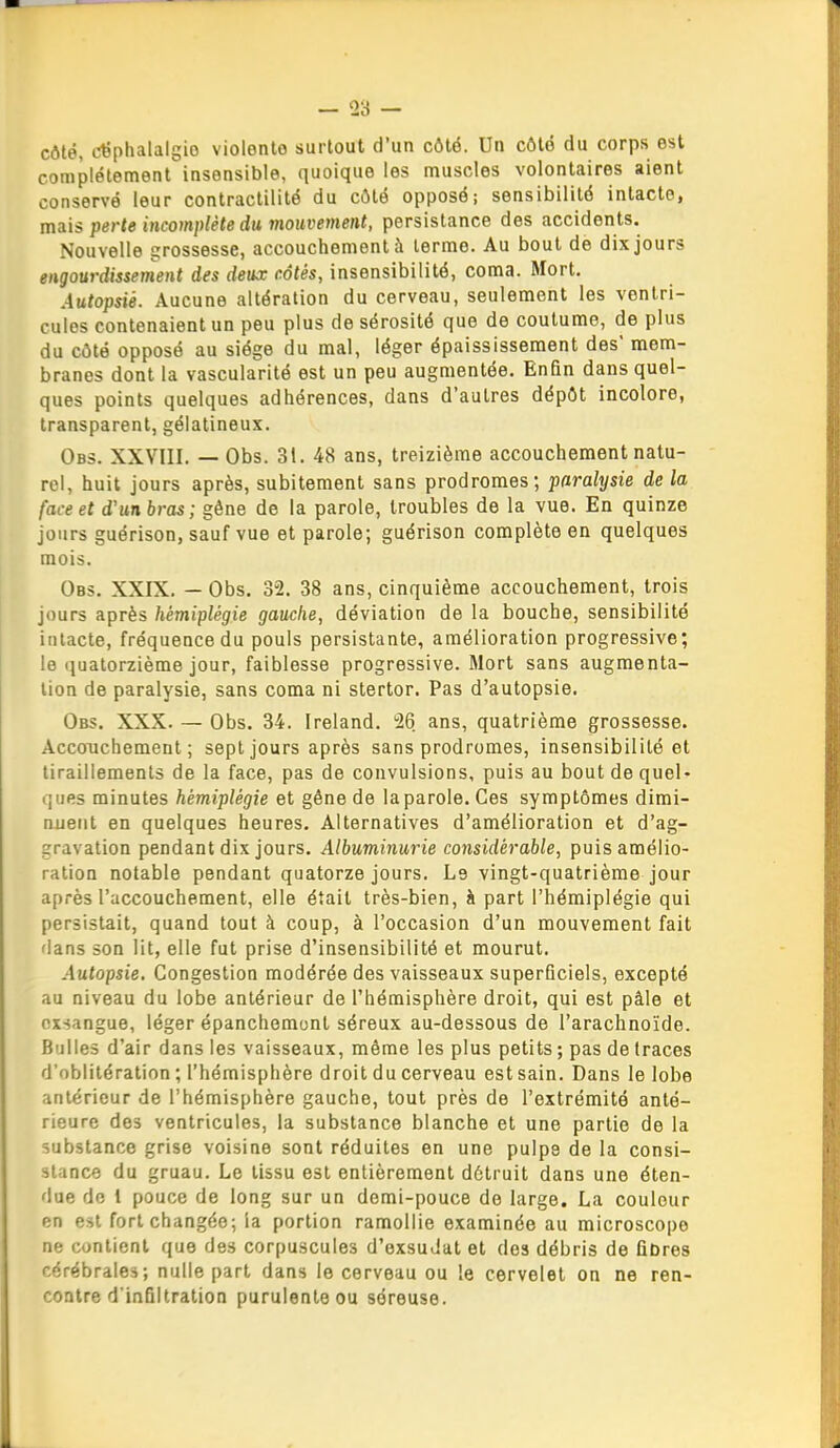 côté, céphalalgie violente surtout d'un côté. Un côté du corps est complètement insensible, quoique les muscles volontaires aient conservé leur contractilité du côté opposé; sensibilité intacte, mais perte incomplète du moitrement, persistance des accidents. Nouvelle grossesse, accouchement à terme. Au bout de dix jours engourdissement des deux côtés, insensibilité, coma. Mort. Autopsié. Aucune altération du cerveau, seulement les ventri- cules contenaient un peu plus de sérosité que de coutume, de plus du côté opposé au siège du mal, léger épaississement des' mem- branes dont la vascularité est un peu augmentée. Enfin dans quel- ques points quelques adhérences, dans d'autres dépôt incolore, transparent, gélatineux. Obs. XXVIII. — Obs. 31. 48 ans, treizième accouchement natu- rel, huit jours après, subitement sans prodromes; paralysie de la face et d'un bras; gêne de la parole, troubles de la vue. En quinze jours guérison, sauf vue et parole; guérison complète en quelques mois. Obs. XXIX. — Obs. 32. 38 ans, cinquième accouchement, trois jours après hémiplégie gauche, déviation de la bouche, sensibilité intacte, fréquence du pouls persistante, amélioration progressive; !e quatorzième jour, faiblesse progressive. Mort sans augmenta- lion de paralysie, sans coma ni stertor. Pas d'autopsie. Obs. XXX. — Obs. 34. Ireland. 26 ans, quatrième grossesse. Accouchement; sept jours après sans prodromes, insensibilité et tiraillements de la face, pas de convulsions, puis au bout de quel- ques minutes hémiplégie et gêne de la parole. Ces symptômes dimi- nuent en quelques heures. Alternatives d'amélioration et d'ag- gravation pendant dix jours. Albuminurie considérable, puis amélio- ration notable pendant quatorze jours. Le vingt-quatrième jour après l'accouchement, elle était très-bien, à part l'hémiplégie qui persistait, quand tout à coup, à l'occasion d'un mouvement fait 'ians son lit, elle fut prise d'insensibilité et mourut. Autopsie, Congestion modérée des vaisseaux superficiels, excepté au niveau du lobe antérieur de l'hémisphère droit, qui est pâle et exsangue, léger épanchemont séreux au-dessous de l'arachnoïde. Bulles d'air dans les vaisseaux, môme les plus petits ; pas de traces d'oblitération ; l'hémisphère droit du cerveau est sain. Dans le lobe antérieur de l'hémisphère gauche, tout près de l'extrémité anté- rieure des ventricules, la substance blanche et une partie de la substance grise voisine sont réduites en une pulpe de la consi- stance du gruau. Le tissu est entièrement détruit dans une éten- due do 1 pouce de long sur un demi-pouce de large. La couleur en est fort changée; la portion ramollie examinée au microscope ne contient que des corpuscules d'exsuJat et des débris de fibres cérébrales; nulle part dans le cerveau ou le cervelet on ne ren- contre d'infiltration purulente ou séreuse.