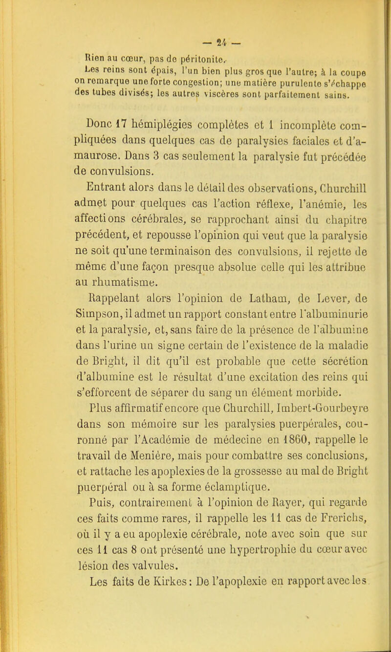 Rien au cœur, pas do péritonite. Les reins sont épais, l'un bien plus gros que l'autre; à la coupe on remarque une forte congestion; une matière purulente sVchappe des tubes divisés; les autres viscères sont parfaitement sains. Donc 17 hémiplégies complètes et 1 incomplète com- pliquées dans quelques cas de paralysies faciales et d'a- maurose. Dans 3 cas seulement la paralysie fut précédée de convulsions. Entrant alors dans le détail des observations, Churchill admet pour quelques cas l'action réflexe, l'anémie, les affections cérébrales, se rapprochant ainsi du chapitre précédent, et repousse l'opinion qui veut que la paralysie ne soit qu'une terminaison des convulsions, il rejette de même d'une façon presque absolue celle qui les attribue au rhumatisme. Rappelant alors l'opinion de Latham, de Lever, de Simpson, il admet un rapport constant entre l'albuminurie et la paralysie, et, sans faire de la présence de l'albumine dans l'urine un signe certain de l'existence de la maladie de Bright, il dit qu'il est probable que cette sécrétion d'albumine est le résultat d'une excitation des reins qui s'efforcent de séparer du sang un élément morbide. Plus affirmatif encore que Churchill, Imbert-Gourbeyre dans son mémoire sur les paralysies puerpérales, cou- ronné par l'Académie de médecine en 1860, rappelle le travail de Meniére, mais pour combattre ses conclusions, et rattache les apoplexies de la grossesse au mal de Bright puerpéral ou à sa forme éclamptique. Puis, contrairement à l'opinion de Rayer, qui regarde ces faits comme rares, il rappelle les 11 cas de Frerichs, où il y a eu apoplexie cérébrale, note avec soin que sur ces 11 cas 8 ont présenté une hypertrophie du cœur avec lésion des valvules. Les faits de Kirkes: De l'apoplexie en rapport avec les